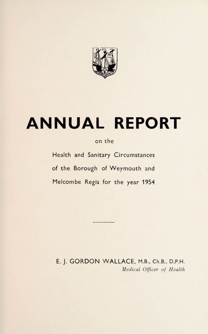 ANNUAL REPORT on the Health and Sanitary Circumstances of the Borough of Weymouth and Melcombe Regis for the year 1954 E. J. GORDON WALLACE, M.B., Ch.B., D.P.H. Medical Officer of Health