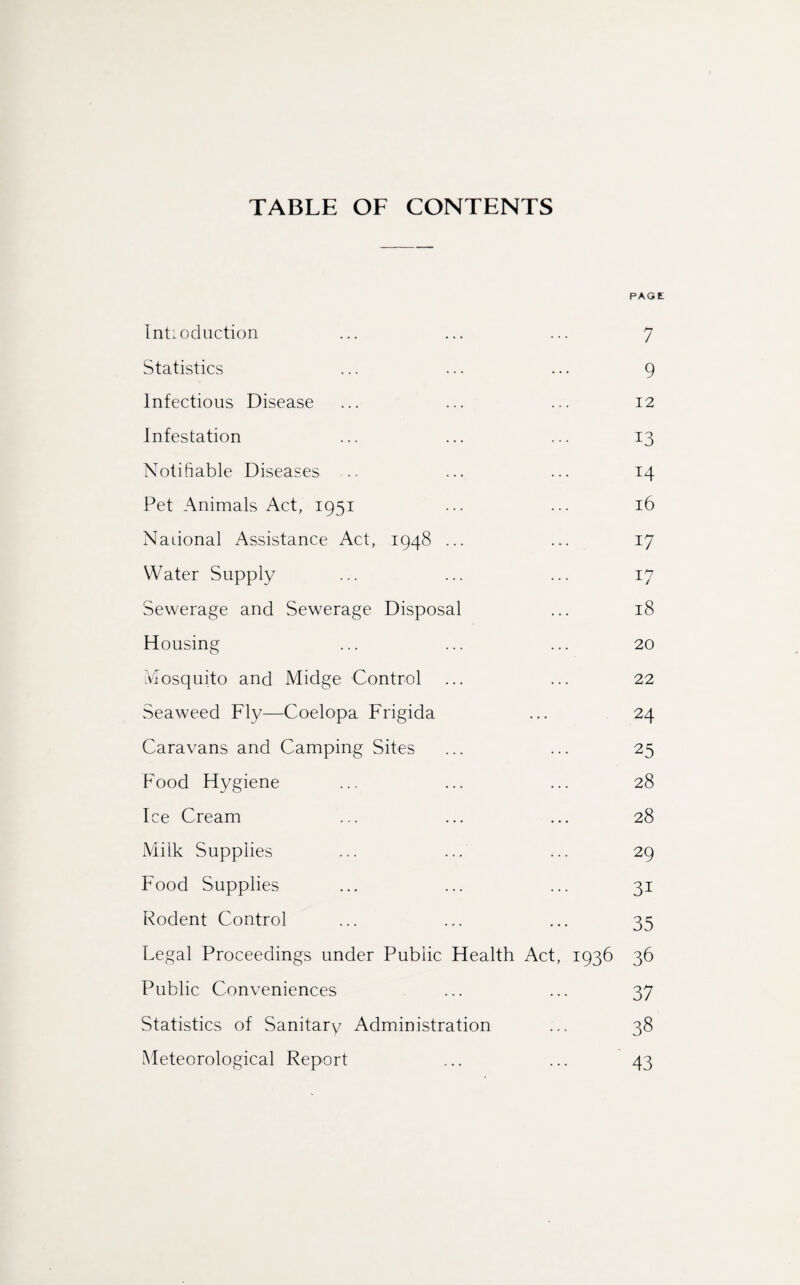 TABLE OF CONTENTS PAGE Intioduction ... ... ... 7 Statistics ... ... ... 9 Infectious Disease ... ... ... 12 Infestation ... ... ... 13 Notifiable Diseases .. ... ... 14 Pet Animals Act, 1951 ... ... 16 Naiional Assistance Act, 1948 ... ... 17 Water Supply ... ... ... 17 Sewerage and Sewerage Disposal ... 18 Housing ... ... ... 20 Mosquito and Midge Control ... ... 22 Seaweed Fly—Coelopa Frigida ... 24 Caravans and Camping Sites ... ... 25 Food Hygiene ... ... ... 28 Ice Cream ... ... ... 28 Milk Supplies ... ... ... 29 Food Supplies ... ... ... 31 Rodent Control ... ... ... 35 Legal Proceedings under Public Health Act, 1936 36 Public Conveniences ... ... 37 Statistics of Sanitary Administration ... 38 Meteorological Report ... ... 43