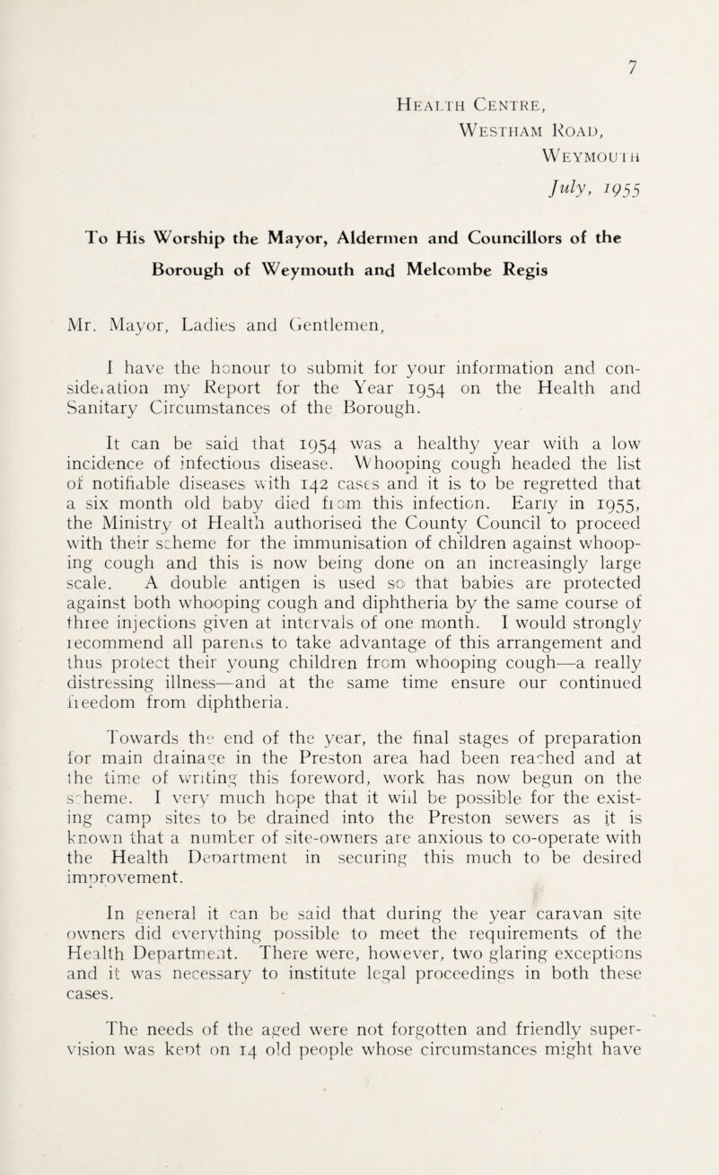 H ealth Centre, Westham Road, Weymou 1 H July, 1Q55 To His Worship the Mayor, Aldermen and Councillors of the Borough of Weymouth and Melcombe Regis Mr. Mayor, Ladies and Gentlemen, I have the honour to submit for your information and con¬ sider tion my Report for the Year 1954 on the Health and Sanitary Circumstances of the Borough. It can be said that 1954 was a healthy year with a low incidence of infectious disease. Whooping cough headed the list of notifiable diseases with 142 cases and it is to be regretted that a six month old baby died from this infection. Early in 1955, the Ministry ot Health authorised the County Council to proceed with their scheme for the immunisation of children against whoop¬ ing cough and this is now being done on an increasingly large scale. A double antigen is used so that babies are protected against both whooping cough and diphtheria by the same course of three injections given at intervals of one month. I would strongly lecommend all parents to take advantage of this arrangement and thus protect their young children from whooping cough—a really distressing illness—and at the same time ensure our continued freedom from diphtheria. Towards the end of the year, the final stages of preparation for main drainage in the Preston area had been reached and at the time of writing this foreword, work has now begun on the scheme. I very much hope that it will be possible for the exist¬ ing camp sites to be drained into the Preston sewers as it is known that a number of site-owners are anxious to co-operate with the Health Deoartment in securing this much to be desired improvement. In general it can be said that during the year caravan site owners did everything possible to meet the requirements of the Health Department. There were, however, two glaring exceptions and it was necessary to institute legal proceedings in both these cases. The needs of the aged were not forgotten and friendly super¬ vision was keot on 14 old people whose circumstances might have