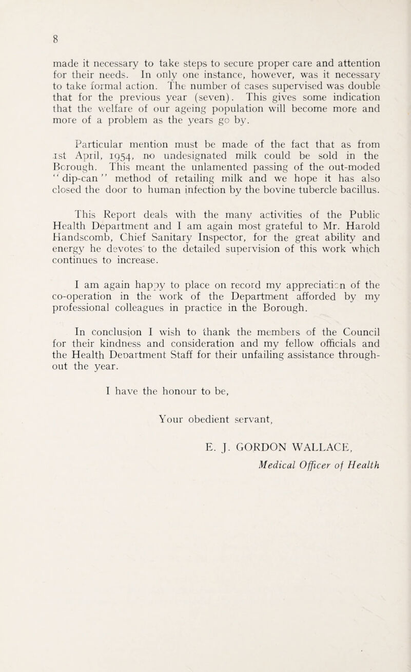 made it necessary to take steps to secure proper care and attention for their needs. In only one instance, however, was it necessary to take formal action. The number of cases supervised was double that for the previous year (seven). This gives some indication that the welfare of our ageing population will become more and more of a problem as the years go- by. Particular mention must be made of the fact that as from ast April, 1954, no undesignated milk could be sold in the Borough. This meant the unlamented passing of the out-moded dip-can ’' method of retailing milk and we hope it has also closed the door to human infection by the bovine tubercle bacillus. This Report deals with the many activities of the Public Health Department and I am again most grateful to Mr. Harold Handscomb, Chief Sanitary Inspector, for the great ability and energy he devotes to the detailed supervision of this work which continues to increase. I am again happy to place on record my appreciate n of the co-operation in the work of the Department afforded by my professional colleagues in practice in the Borough. In conclusion I wish to thank the members of the Council for their kindness and consideration and my fellow officials and the Health Deoartment Staff for their unfailing assistance through¬ out the year. I have the honour to be, Your obedient servant, E. J. GORDON WALLACE, Medical Officer of Health