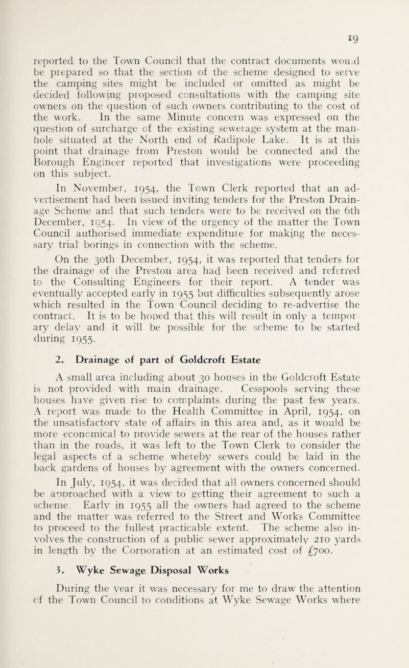 *9 reDorted to the Town Council that the contract documents womd i. be prepared so that the section of the scheme designed to serve the camping sites might be included or omitted as might be decided following proposed consultations with the camping site owners on the question of such owners contributing to the cost of the work. In the same Minute concern was expressed on the question of surcharge of the existing seweiage system at the man¬ hole situated at the North end of Radipole Lake. It is at this point that drainage from Preston would be connected and the Borough Engineer reported that investigations were proceeding on this subject. In November, 1954, the Town Clerk reported that an ad¬ vertisement had been issued inviting tenders for the Preston Drain¬ age Scheme and that such tenders were to be received on the 6th December, 1954. In view of the urgency of the matter the Town Council authorised immediate expenditure for making the neces¬ sary trial borings in connection with the scheme. On the 30th December, 1954, it was reported that tenders for the drainage of the Preston area had been received and referred to the Consulting Engineers for their report. A tender was eventually accepted early in 1955 but difficulties subsequently arose which resulted in the Town Council deciding to re-advertise the contract. It is to be hoped that this will result in only a tempor¬ ary delay and it will be possible for the scheme to be started during 1955. 2. Drainage of part of Goldcroft Estate A small area including about 30 houses in the Goldcroft Estate is not provided with main drainage. Cesspools serving these houses have given rise to complaints during the past few years. A report was made to the Health Committee in April, 1954, on the unsatisfactorv state of affairs in this area and, as it would be more economical to provide sewers at the rear of the houses rather than in the roads, it was left to the Town Clerk to consider the legal aspects of a scheme whereby sewers could be laid in the back gardens of houses by agreement with the owners concerned. In July, 1954, it was decided that all owners concerned should be aoproached with a view to getting their agreement to such a scheme. Early in 1955 all the owners had agreed to the scheme and the matter was referred to the Street and Works Committee to proceed to the fullest practicable extent, d'he scheme also in¬ volves the construction of a public sewer approximately 210 yards in length by the Corporation at an estimated cost of £700. 3. Wyke Sewage Disposal Works During the year it was necessary for me to draw the attention cf the Town Council to conditions at Wyke Sewage Works where