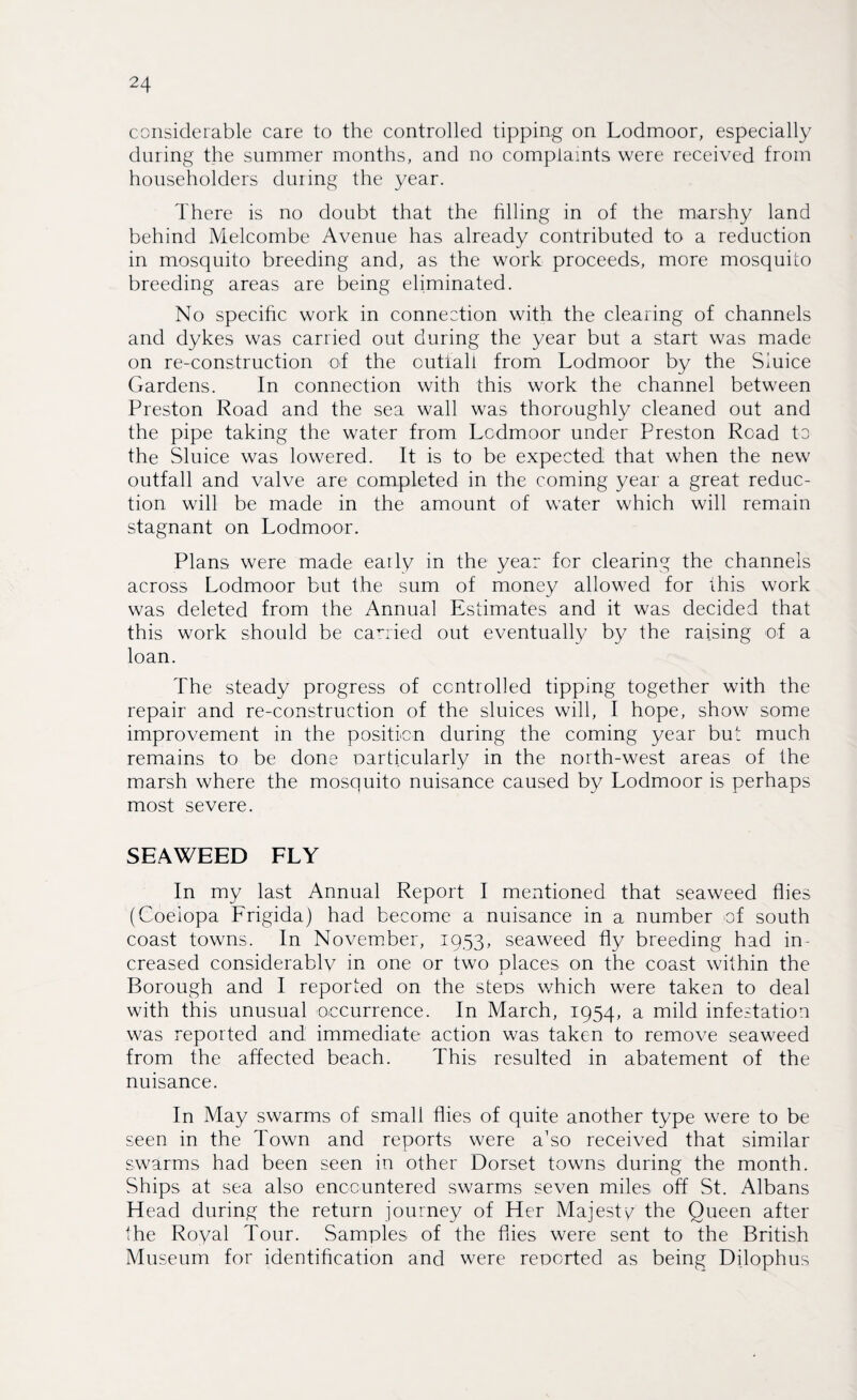 considerable care to the controlled tipping on Lodmoor, especially during the summer months, and no complaints were received from householders during the year. There is no doubt that the filling in of the marshy land behind Melcombe Avenue has already contributed to a reduction in mosquito breeding and, as the work proceeds, more mosquito breeding areas are being eliminated. No specific work in connection with the clearing of channels and dykes was carried out during the year but a start was made on re-construction of the outfall from Lodmoor by the Sluice Gardens. In connection with this work the channel between Preston Road and the sea wall was thoroughly cleaned out and the pipe taking the water from Lodmoor under Preston Road to the Sluice was lowered. It is to be expected that when the new outfall and valve are completed in the coming year a great reduc¬ tion will be made in the amount of water which will remain stagnant on Lodmoor. Plans were made early in the year for clearing the channels across Lodmoor but the sum of money allowed for this work was deleted from the Annual Estimates and it was decided that this work should be carried out eventually by the raising of a loan. The steady progress of controlled tipping together with the repair and re-construction of the sluices will, I hope, show some improvement in the position during the coming year but much remains to be done particularly in the north-west areas of the marsh where the mosquito nuisance caused by Lodmoor is perhaps most severe. SEAWEED FLY In my last Annual Report I mentioned that seaweed flies (Coeiopa Frigida) had become a nuisance in a number of south coast towns. In November, 1953, seaweed fly breeding had in¬ creased considerably in one or two places on the coast within the Borough and I reported on the steps which were taken to deal with this unusual occurrence. In March, 1954, a mild infestation was reported and immediate action was taken to remove seaweed from the affected beach. This resulted in abatement of the nuisance. In May swarms of small flies of quite another type were to be seen in the Town and reports were a'so received that similar swarms had been seen in other Dorset towns during the month. Ships at sea also encountered swarms seven miles off St. Albans Head during the return journey of Her Majesty the Queen after the Royal Tour. Samples of the flies were sent to the British Museum for identification and were reported as being Dilophus