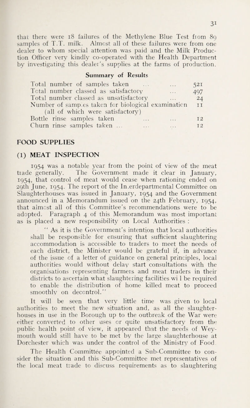 that there were 18 failures of the Methylene Blue Test from 89 samples of T.T. milk. Almost all of these failures were from one dealer to whom special attention was paid and the Milk Produc¬ tion Officer very kindly co-operated with the Health Department by investigating this dealer's supplies at the farms of production. Summary of Results Total number of samples taken ... ... 521 Total number classed as satisfacto ry ... 497 Total number classed as unsatisfactory ... 24 Number of samp.es taken for biological examination 11 (all of which were satisfactory) Bottle rinse samples taken ... ... 12 Churn rinse samples taken ... ... ... 12 FOOD SUPPLIES (1) MEAT INSPECTION 1954 was a notable year from the point of view of' the meat trade generally. The Government made it clear in January, 1954, that control of meat would cease when rationing ended on 29th June, 1954. The report of the Interdepartmental Committee on Slaughterhouses was issued in January, 1954 and the Government announced in a Memorandum issued on the 24th February, 1954, that almost all of this Committee's recommendations were to be adopted. Paragraph 4 of this Memorandum was most important as is placed a new responsibility on Local Authorities : “ As it is the Government's intention that local authorities shall be responsible for ensuring that sufficient slaughtering accommodation is accessible to traders to meet the needs of each district, the Minister would be grateful if, in advance of the issue of a letter of guidance on general principles, local authorities would without delay start consultations with the organisations representing farmers and meat traders in their districts to ascertain what slaughtering facilities wi 1 be required to enable the distribution of home killed meat to proceed smoothly on decontrol.” It will be seen that very little time was given to local authorities to meet the new situation and, as all the slaughter¬ houses in use in the Borough up to the outbreak of the War were either converted to other uses or quite unsatisfactory from the public health point of view, it appeared that the needs of Wey¬ mouth would still have to be met by the large slaughterhouse at Dorchester which was under the control of the Ministry of Food. The Health Committee appointed a Sub-Committee to con¬ sider the situation and this Sub-Committee met representatives of the local meat trade to discuss requirements as to slaughtering