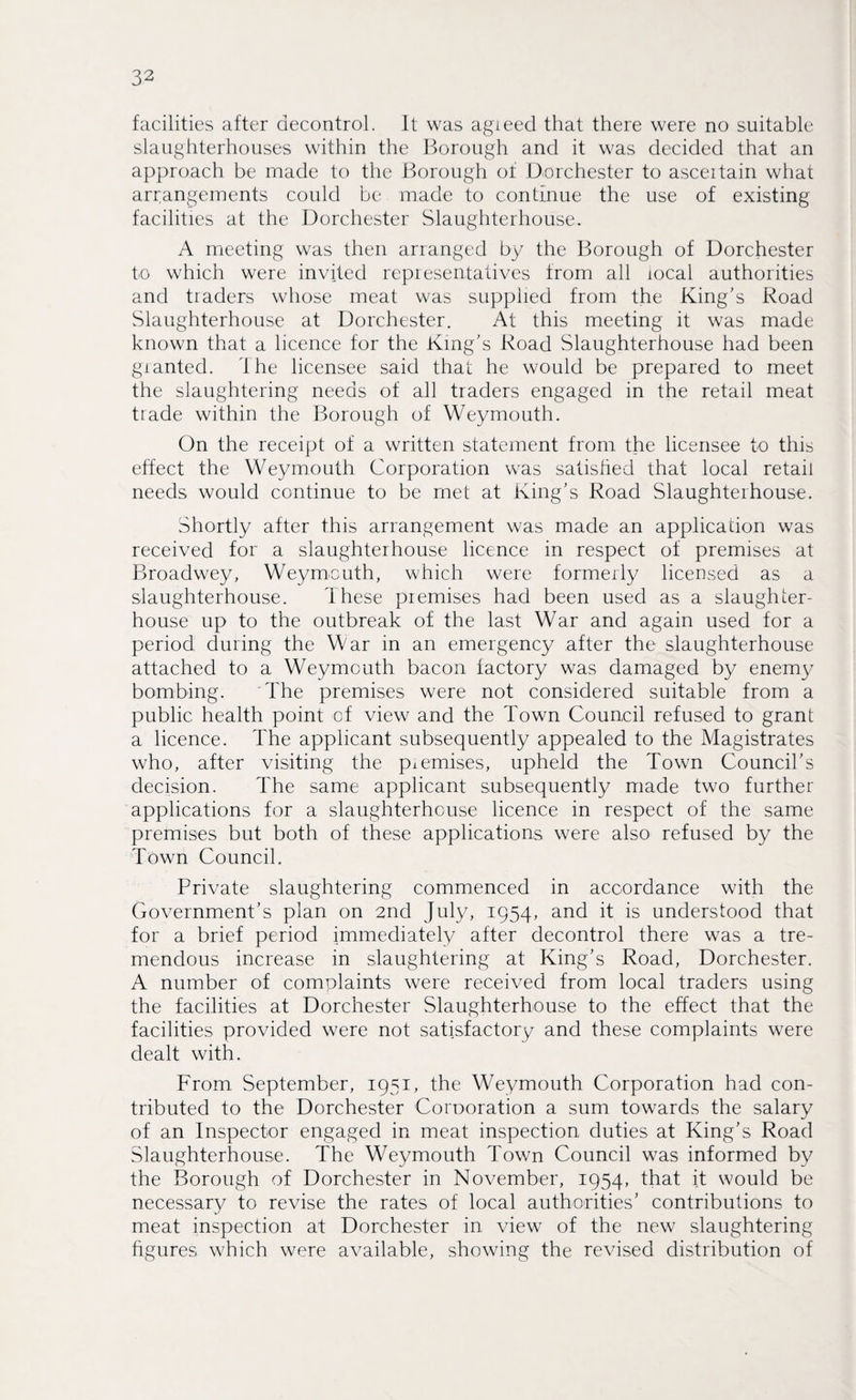 facilities after decontrol. It was agieed that there were no suitable slaughterhouses within the Borough and it was decided that an approach be made to the Borough of Dorchester to asceitain what arrangements could be made to continue the use of existing facilities at the Dorchester Slaughterhouse. A meeting was then arranged by the Borough of Dorchester to which were invited representatives from all local authorities and traders whose meat was supplied from the King's Road Slaughterhouse at Dorchester. At this meeting it was made known that a licence for the King's Road Slaughterhouse had been granted. The licensee said that he would be prepared to meet the slaughtering needs of all traders engaged in the retail meat trade within the Borough of Weymouth. On the receipt of a written statement from the licensee to this effect the Weymouth Corporation was satisfied that local retail needs would continue to be met at King's Road Slaughterhouse. Shortly after this arrangement was made an application was received for a slaughterhouse licence in respect of premises at Broadwey, Weymouth, which were formerly licensed as a slaughterhouse. These premises had been used as a slaughter¬ house up to the outbreak of the last War and again used for a period during the War in an emergency after the slaughterhouse attached to a Weymouth bacon factory was damaged by enemy bombing. The premises were not considered suitable from a public health point of view and the Town Council refused to grant a licence. The applicant subsequently appealed to the Magistrates who, after visiting the piemises, upheld the Town Council's decision. The same applicant subsequently made two further applications for a slaughterhouse licence in respect of the same premises but both of these applications were also refused by the Town Council. Private slaughtering commenced in accordance with the Government’s plan on 2nd July, 1954, and it is understood that for a brief period immediately after decontrol there was a tre¬ mendous increase in slaughtering at King’s Road, Dorchester. A number of complaints were received from local traders using the facilities at Dorchester Slaughterhouse to the effect that the facilities provided were not satisfactory and these complaints were dealt with. From September, 1951, the Weymouth Corporation had con¬ tributed to the Dorchester Corporation a sum towards the salary of an Inspector engaged in meat inspection duties at King's Road Slaughterhouse. The Weymouth Town Council was informed by the Borough of Dorchester in November, 1954, that it would be necessary to revise the rates of local authorities’ contributions to meat inspection at Dorchester in view of the new slaughtering figures which were available, showing the revised distribution of
