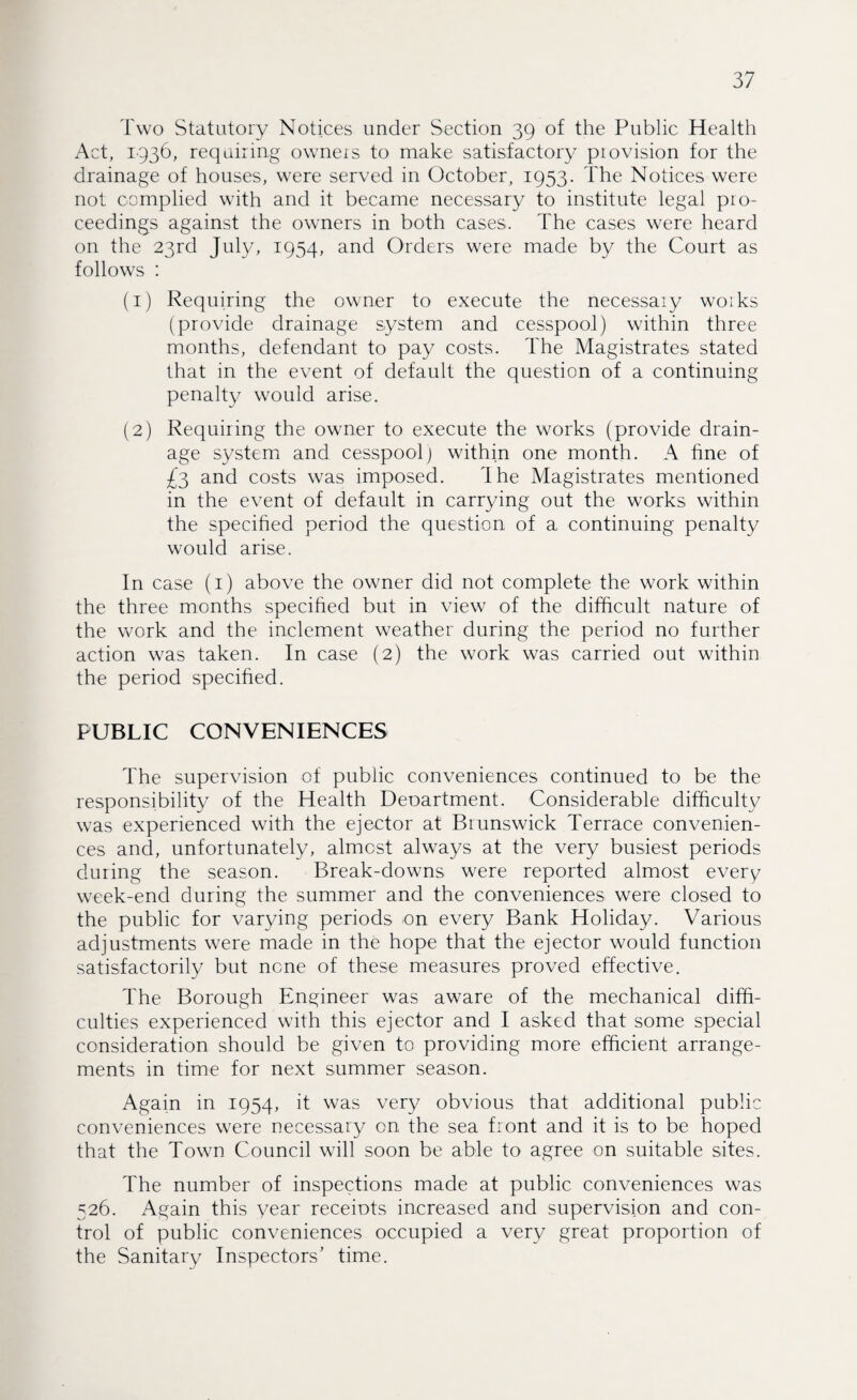 Two Statutory Notices under Section 39 of the Public Health Act, 1936, requiring owners to make satisfactory piovision for the drainage of houses, were served in October, 1953. The Notices were not complied with and it became necessary to institute legal pro¬ ceedings against the owners in both cases. The cases were heard on the 23rd July, 1954, and Orders were made by the Court as follows : (1) Requiring the owner to execute the necessary works (provide drainage system and cesspool) within three months, defendant to pay costs. The Magistrates stated that in the event of default the question of a continuing penalty would arise. (2) Requiring the owner to execute the works (provide drain¬ age system and cesspool) within one month. A fine of £3 and costs was imposed. The Magistrates mentioned in the event of default in carrying out the works within the specified period the question of a continuing penalty would arise. In case (1) above the owner did not complete the work within the three months specified but in view of the difficult nature of the work and the inclement weather during the period no further action was taken. In case (2) the work was carried out within the period specified. PUBLIC CONVENIENCES The supervision of public conveniences continued to be the responsibility of the Health Deoartment. Considerable difficulty was experienced with the ejector at Brunswick Terrace convenien¬ ces and, unfortunately, almost always at the very busiest periods during the season. Break-downs were reported almost every week-end during the summer and the conveniences were closed to the public for varying periods -on every Bank Holiday. Various adjustments were made in the hope that the ejector would function satisfactorily but none of these measures proved effective. The Borough Engineer was aware of the mechanical diffi¬ culties experienced with this ejector and I asked that some special consideration should be given to providing more efficient arrange¬ ments in time for next summer season. Again in 1954, it was very obvious that additional public conveniences were necessary on the sea front and it is to be hoped that the Town Council will soon be able to agree on suitable sites. The number of inspections made at public conveniences was 526. Again this year receiots increased and supervision and con¬ trol of public conveniences occupied a very great proportion of the Sanitary Inspectors’ time.