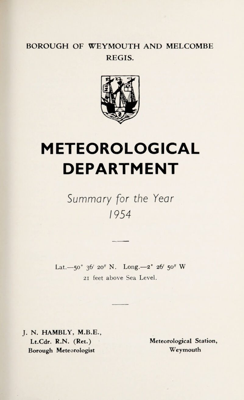 BOROUGH OF WEYMOUTH AND MELCOMBE REGIS. METEOROLOGICAL DEPARTMENT Summary for the Year 1954 Lat.—50° 36' 20// N. Long.—2° 26' 50 W 21 feet above Sea Level. J. N. HAMBLY, M.B.E., Lt.Cdr. R.N. (Ret.) Borough Meteorologist Meteorological Station, Weymouth