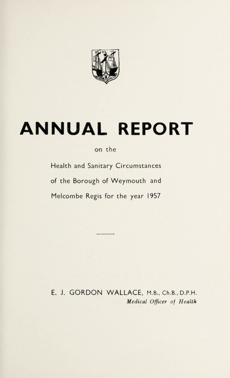 ANNUAL REPORT on the Health and Sanitary Circumstances of the Borough of Weymouth and Melcombe Regis for the year 1957 E. J. GORDON WALLACE, M.B., Ch.B., D.P.H. Medical Officer of Health