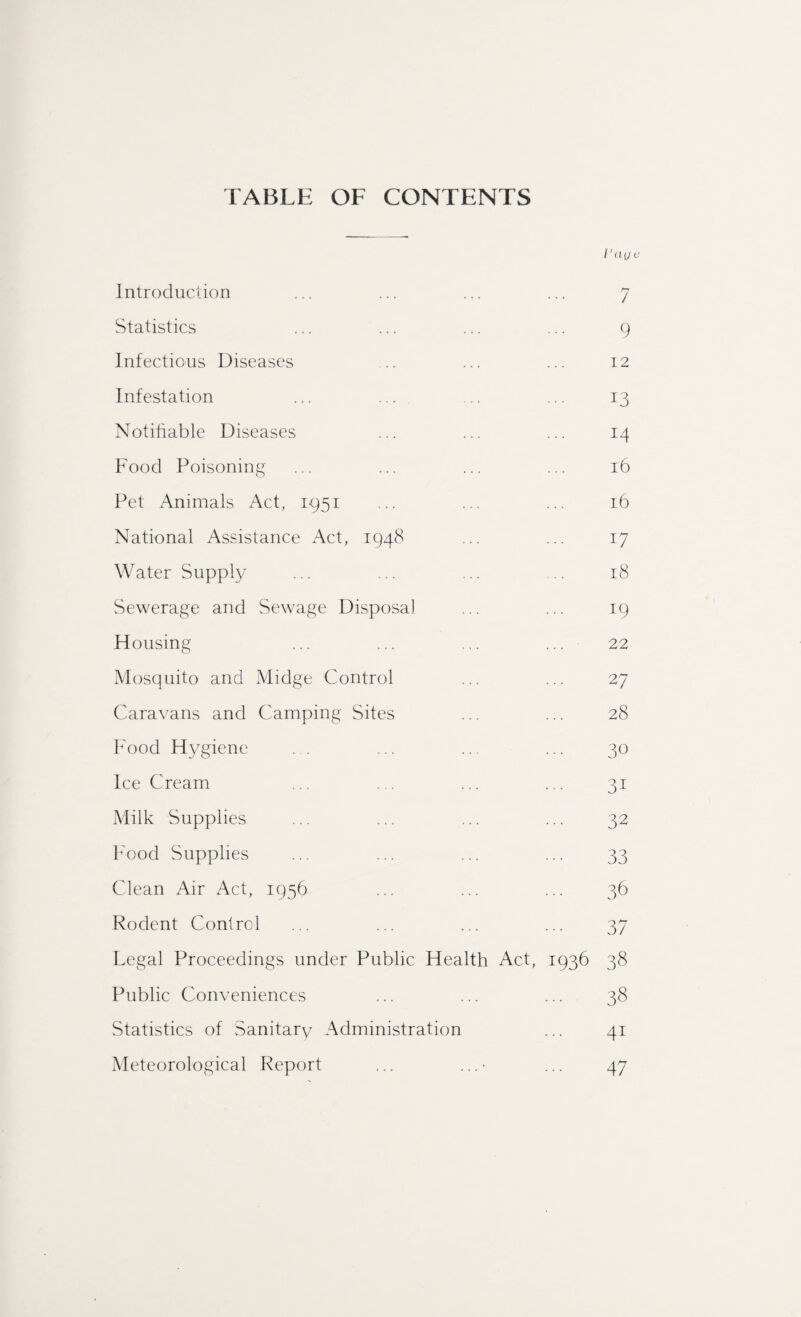 TABLE OF CONTENTS /’aye Introduction ... ... ... ... 7 Statistics ... ... ... ... 9 Infectious Diseases .. ... ... 12 Infestation ... ... ... ... 13 Notifiable Diseases ... ... ... 14 Food Poisoning ... ... ... ... 16 Pet Animals Act, 1951 ... ... ... 16 National Assistance Act, 1948 ... ... 17 Water Supply ... ... ... .. 18 Sewerage and Sewage Disposal ... ... 19 Housing ... ... ... ... 22 Mosquito and Midge Control ... ... 27 Caravans and Camping Sites ... ... 28 Food Hygiene . . ... ... ... 30 Ice Cream ... ... ... ... 31 Milk Supplies ... ... ... ... 32 Food Supplies ... ... ... ... 33 Clean Air Act, 1956 ... ... ... 36 Rodent Control ... ... ... ... 37 Legal Proceedings under Public Health Act, 1936 38 Public Conveniences ... ... ... 38 Statistics of Sanitary Administration ... 41 Meteorological Report ... ...■ ... 47