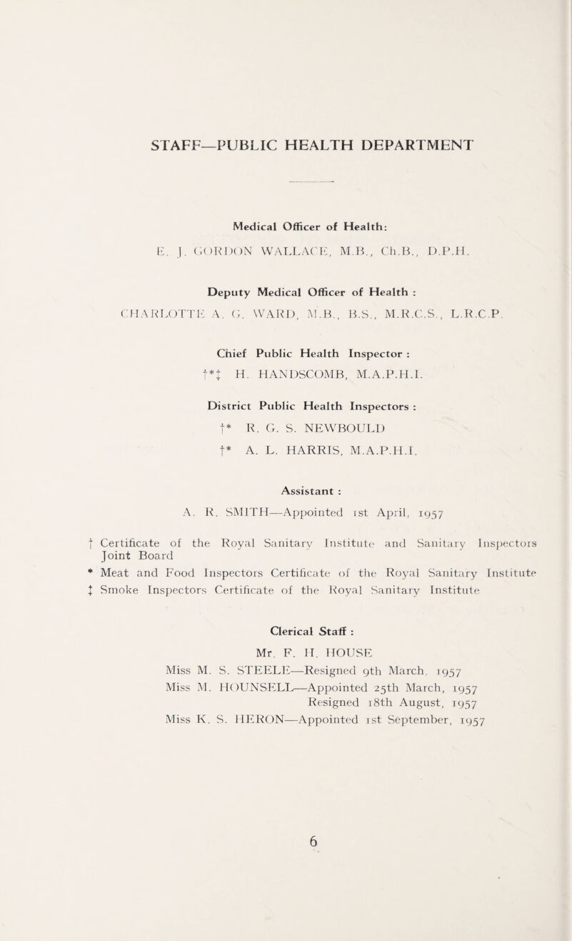 STAFF—PUBLIC HEALTH DEPARTMENT Medical Officer of Health: E. J. GORDON WALLACE, M.B., Ch.B., D.P.H. Deputy Medical Officer of Health : CHARLOTTE A. G. WARD, M. B., B.S., M.R.C.S., L.R.C.P. Chief Public Health Inspector : f*J H. HANDSCOMB, M.A.P.H.I. District Public Health Inspectors : t* R. G. S, NEWBOULD t* A. L. HARRIS, M.A.P.H.I. Assistant : A. R. SMITH—Appointed ist April, 1957 f Certificate of the Royal Sanitary Institute and Sanitary Inspectors Joint Board * Meat and Food Inspectors Certificate of the Royal Sanitary Institute X Smoke Inspectors Certificate of the Royal Sanitary Institute Clerical Staff : Mr. F. H. HOUSE Miss M. S. STEELE—Resigned 9th March. 1957 Miss M. HOUNSELL—Appointed 25th March, 1957 Resigned 18th August, 1957 Miss K. S. HERON—Appointed ist September, 1957