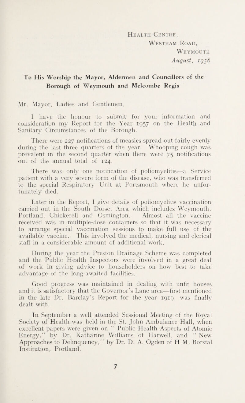 Health Centre, Westham Road, Weymouth August, 195$ To His Worship the Mayor, Aldermen and Councillors of the Borough of Weymouth and Melcombe Regis Mr. Mayor, Ladies and Gentlemen, 1 have the honour to submit for your information and consideration my Report for the Year 1957 on the Health and Sanitary Circumstances of the Borough. There were 227 notifications of measles spread out fairly evenly during the last three quarters of the year. Whooping cough was prevalent in the second quarter when there were 75 notifications out of the annual total of 124. There was only one notification of poliomyelitis-—a Service patient with a very severe form of the disease, who was transferred to the special Respiratory Unit at Portsmouth where he unfor¬ tunately died. Later in the Report, 1 give details of poliomyelitis vaccination carried out in the South Dorset Area which includes Weymouth, Portland, Chickerell and Osmington. Almost all the vaccine received was in multiple-dose containers so that it was necessary to arrange special vaccination sessions to make full use of the available vaccine. This involved the medical, nursing and clerical staff in a considerable amount of additional work. During the year the Preston Drainage Scheme was completed and the Public Health Inspectors were involved in a great deal of work in giving advice to householders on how best to take advantage of the long-awaited facilities. Good progress was maintained in dealing with unfit houses and it is satisfactory that the Governor’s Lane area-—first mentioned in the late Dr. Barclay’s Report for the year 1919, was finally dealt with. In September a well attended Sessional Meeting of the Royal Society of Health was held in the St. John Ambulance Hall, when excellent papers were given on “ Public Health Aspects of Atomic Energy,” by Dr. Katharine Williams of Harwell, and “ New Approaches to Delinquency,” by Dr. D. A. Ogden of H M. Borstal Institution, Portland.