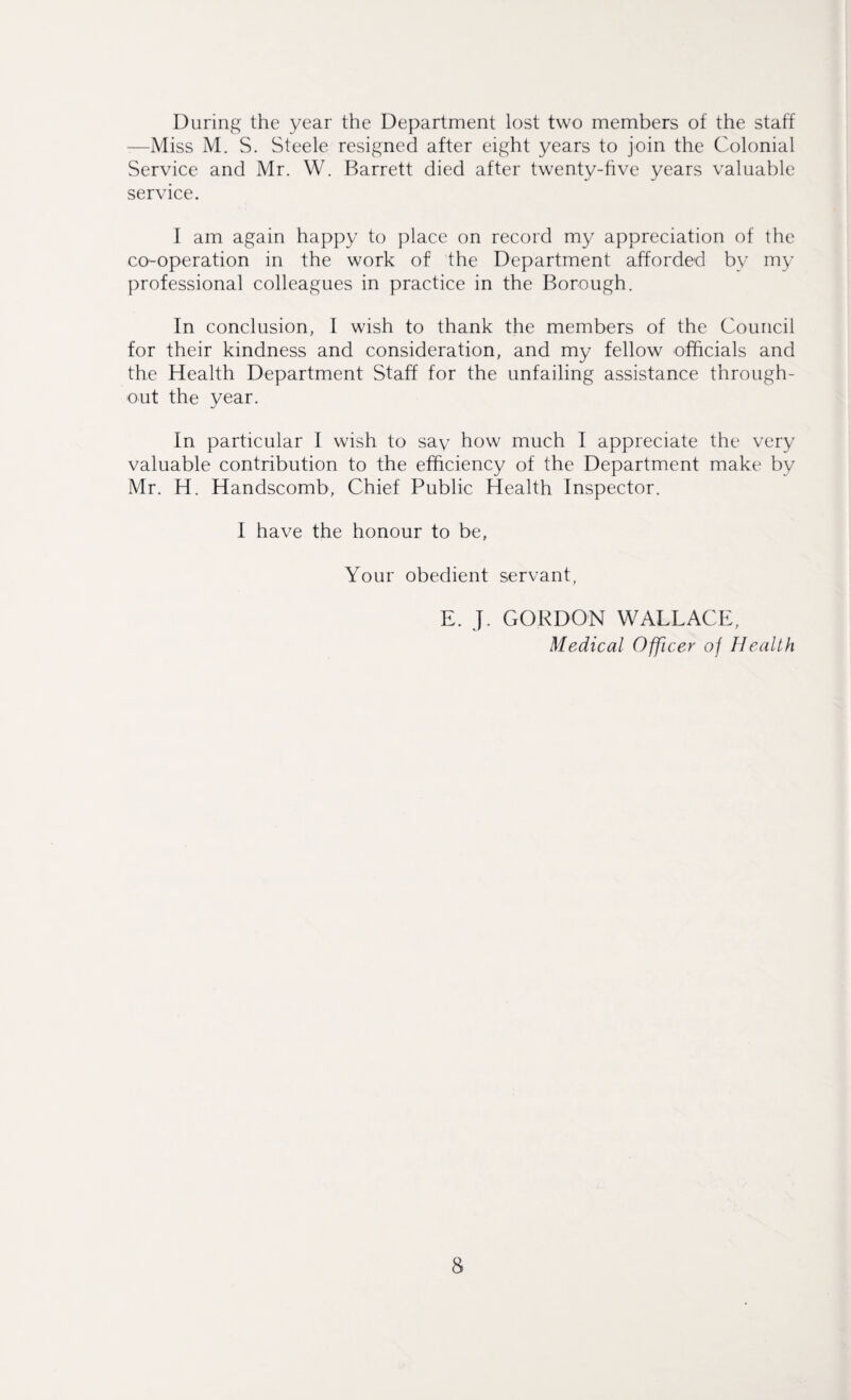 During the year the Department lost two members of the staff —Miss M. S. Steele resigned after eight years to join the Colonial Service and Mr. W. Barrett died after twenty-hve years valuable service. I am again happy to place on record my appreciation of the co-operation in the work of the Department afforded by my professional colleagues in practice in the Borough. In conclusion, I wish to thank the members of the Council for their kindness and consideration, and my fellow officials and the Health Department Staff for the unfailing assistance through¬ out the year. In particular I wish to sav how much I appreciate the very valuable contribution to the efficiency of the Department make by Mr. H. Handscomb, Chief Public Health Inspector. I have the honour to be, Your obedient servant. E. J. GORDON WALLACE, Medical Officer of Health