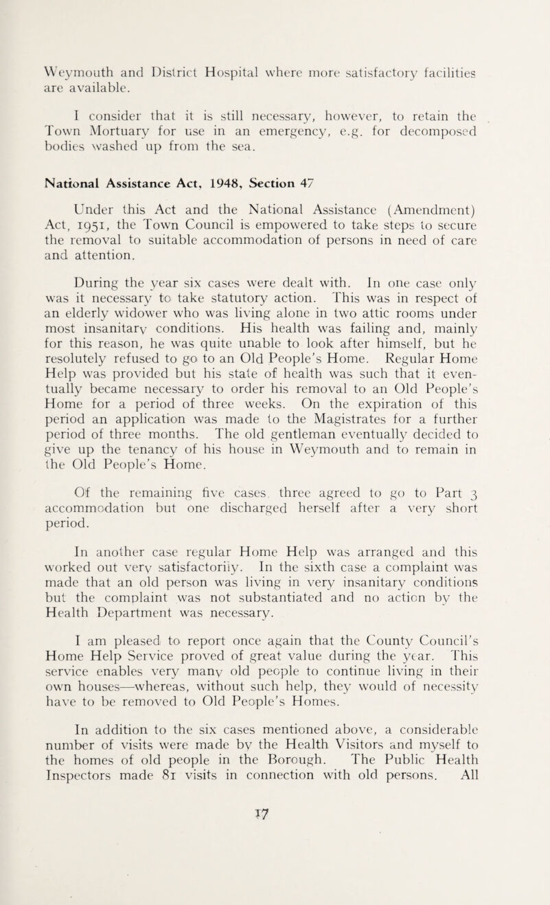 We ymouth and District Hospital where more satisfactory facilities are available. I consider that it is still necessary, however, to retain the Town Mortuary for use in an emergency, e.g. for decomposed bodies washed up from the sea. National Assistance Act, 1948, Section 47 Under this Act and the National Assistance (Amendment) Act, 1951, the Town Council is empowered to take steps to secure the removal to suitable accommodation of persons in need of care and attention. During the year six cases were dealt with. In one case only was it necessary to take statutory action. This was in respect of an elderly widower who was living alone in two attic rooms under most insanitarv conditions. His health was failing and, mainly for this reason, he was quite unable to look after himself, but he resolutely refused to go to an Old People’s Home. Regular Home Help was provided but his state of health was such that it even¬ tually became necessary to order his removal to an Old People’s Home for a period of three weeks. On the expiration of this period an application was made to the Magistrates for a further period of three months. The old gentleman eventually decided to give up the tenancy of his house in Weymouth and to remain in the Old People’s Home. Of the remaining five cases, three agreed to go to Part 3 accommodation but one discharged herself after a very short period. In another case regular Home Help was arranged and this worked out verv satisfactorily. In the sixth case a complaint was made that an old person was living in very insanitary conditions but the complaint was not substantiated and no action by the Health Department was necessary. I am pleased; to report once again that the County Council’s Home Help Service proved of great value during the year. This service enables very many old people to continue living in their own houses—whereas, without such help, they would of necessity have to be removed to Old People’s Homes. In addition to the six cases mentioned above, a considerable number of visits were made by the Health Visitors and myself to the homes of old people in the Borough. The Public Health Inspectors made 81 visits in connection with old persons. All