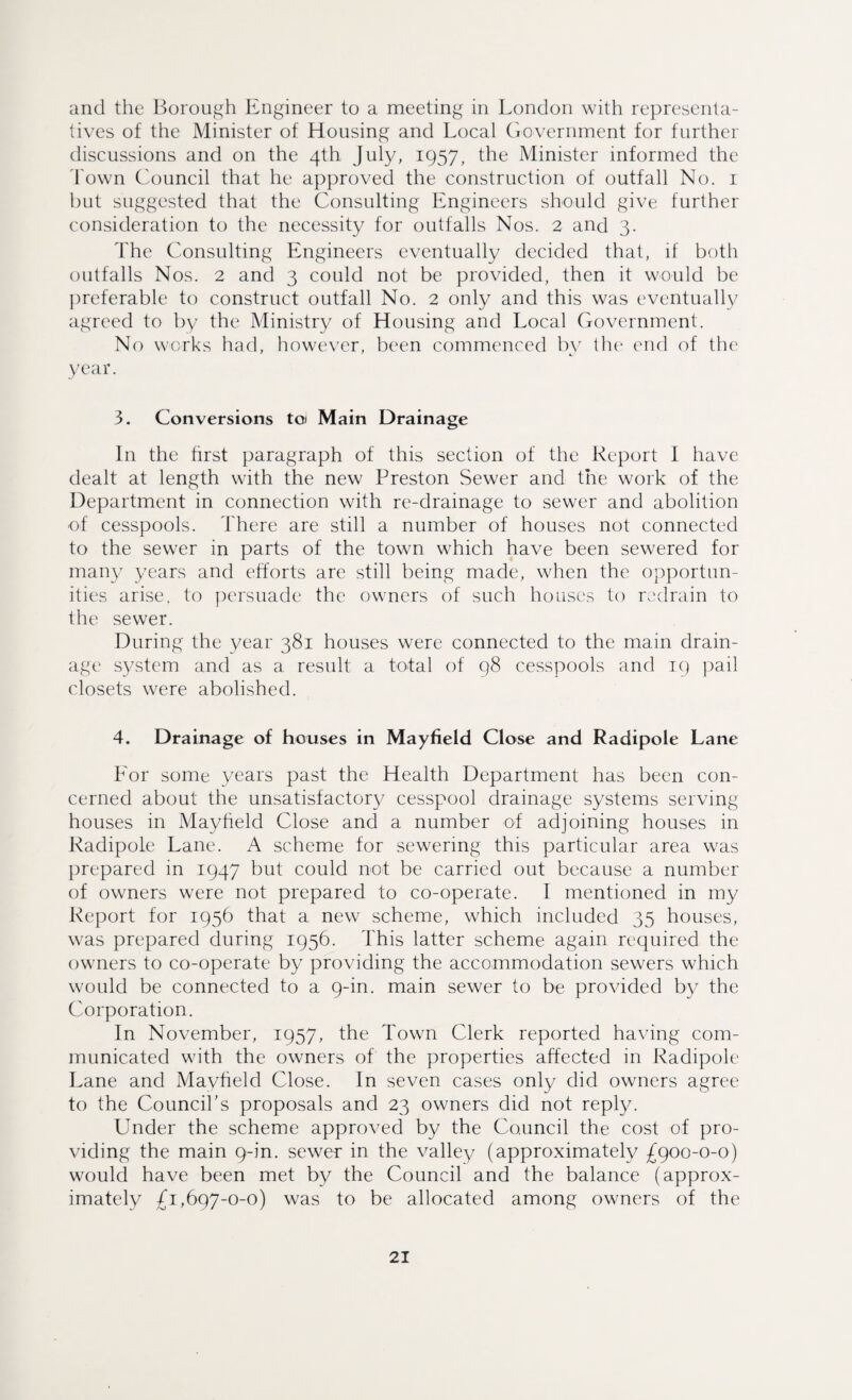 and the Borough Engineer to a meeting in London with representa¬ tives of the Minister of Housing and Local Government for further discussions and on the 4th July, 1957, the Minister informed the Town Council that he approved the construction of outfall No. 1 but suggested that the Consulting Engineers should give further consideration to the necessity for outfalls Nos. 2 and 3. The Consulting Engineers eventually decided that, if both outfalls Nos. 2 and 3 could not be provided, then it would be preferable to construct outfall No. 2 only and this was eventually agreed to by the Ministry of Housing and Local Government. No works had, however, been commenced by the end of the year. 3. Conversions to* Main Drainage In the first paragraph of this section of the Report I have dealt at length with the new Preston Sewer and the work of the Department in connection with re-drainage to sewer and abolition of cesspools. There are still a number of houses not connected to the sewer in parts of the town which have been sewered for man)/ years and efforts are still being made, when the opportun¬ ities arise, to persuade the owners of such houses to redrain to the sewer. During the year 381 houses were connected to the main drain¬ age system and as a result a total of 98 cesspools and 19 pail closets were abolished. 4. Drainage of houses in Mayfield Close and Radipole Lane For some years past the Health Department has been con¬ cerned about the unsatisfactory cesspool drainage systems serving houses in Mayheld Close and a number of adjoining houses in Radipole Lane. A scheme for sewering this particular area was prepared in 1947 but could not be carried out because a number of owners were not prepared to co-operate. I mentioned in my Report for 1956 that a new scheme, which included 35 houses, was prepared during 1956. This latter scheme again required the owners to co-operate by providing the accommodation sewers which would be connected to a 9-in. main sewer to be provided by the Corporation. In November, 1957, the Town Clerk reported having com¬ municated with the owners of the properties affected in Radipole Lane and Mayfield Close. In seven cases only did owners agree to the Council's proposals and 23 owners did not reply. Under the scheme approved by the Council the cost of pro¬ viding the main 9-in. sewer in the valley (approximately £900-0-0) would have been met by the Council and the balance (approx¬ imately £1,697-0-0) was to be allocated among owners of the