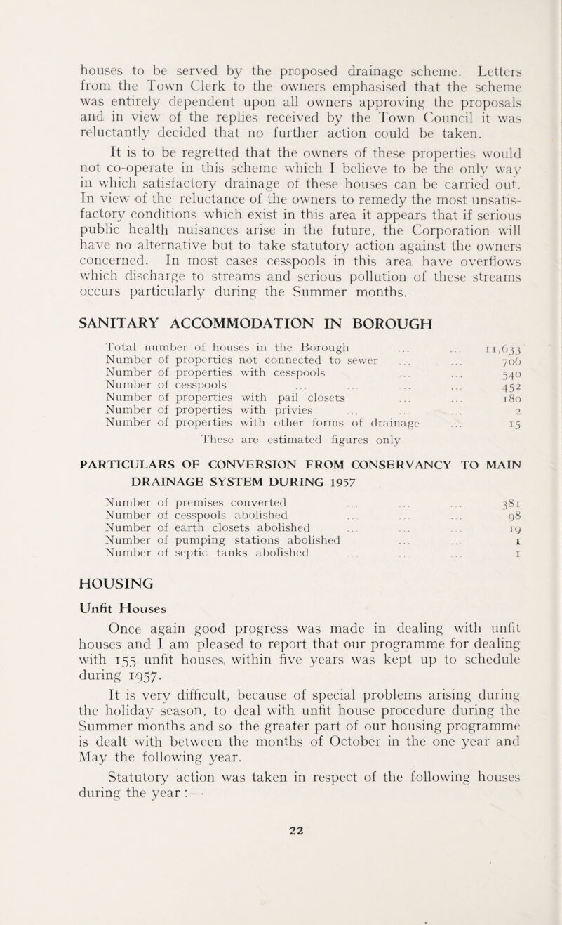 houses to be served by the proposed drainage scheme. Letters from the Town Clerk to the owners emphasised that the scheme was entirely dependent upon all owners approving the proposals and in view of the replies received by the Town Council it was reluctantly decided that no further action could be taken. It is to be regretted that the owners of these properties would not co-operate in this scheme which I believe to be the only way- in which satisfactory drainage of these houses can be carried out. In view of the reluctance of the owners to remedy the most unsatis¬ factory conditions which exist in this area it appears that if serious public health nuisances arise in the future, the Corporation will have no alternative but to take statutory action against the owners concerned. In most cases cesspools in this area have overflows which discharge to streams and serious pollution of these streams occurs particularly during the Summer months. SANITARY ACCOMMODATION IN BOROUGH Total number of houses in the Borough ... ... 11,63} Number of properties not connected to sewer ... ... 706 Number of properties with cesspools ... ... 540 Number of cesspools ... .. .. ... 452 Number of properties with pail closets ... ... 180 Number of properties with privies ... ... ... 2 Number of properties with other forms of drainage ... 15 These are estimated figures only PARTICULARS OF CONVERSION FROM CONSERVANCY TO MAIN DRAINAGE SYSTEM DURING 1957 Number of premises converted ... ... ... 381 Number of cesspools abolished . . ... 98 Number of earth closets abolished ... ... ig Number of pumping stations abolished ... 1 Number of septic tanks abolished . . .. .. r HOUSING Unfit Houses Once again good progress was made in dealing with unlit houses and I am pleased to report that our programme for dealing with 155 unfit houses, within five years was kept up to schedule during 1957. It is very difficult, because of special problems arising during the holiday season, to deal with unfit house procedure during the Summer months and so the greater part of our housing programme is dealt with between the months of October in the one year and May the following year. Statutory action was taken in respect of the following houses during the year
