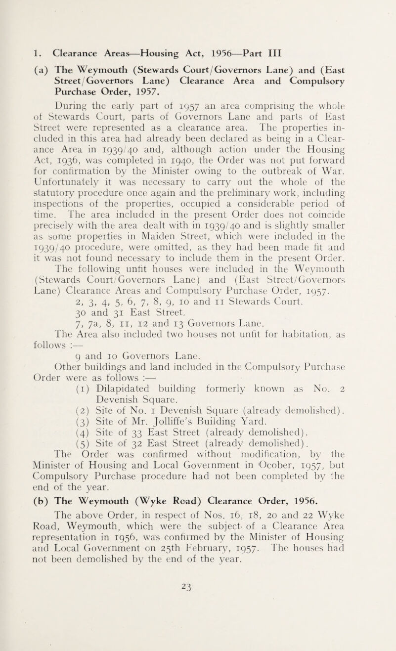 1. Clearance Areas—Housing Act, 1956—Part III (a) The Weymouth (Stewards Court/Governors Lane) and (East Street/Governors Lane) Clearance Area and Compulsory Purchase Order, 1957. During the early part of 1957 an area comprising the whole ot Stewards Court, parts of Governors Lane and parts of East Street were represented as a clearance area. The properties in¬ cluded in this area had already been declared as being in a Clear¬ ance Area in 1939/40 and, although action under the Housing Act, 1936, was completed in 1940, the Order was not put forward for confirmation by the Minister owing to the outbreak of War. Unfortunately it was necessary to carry out the whole of the statutory procedure once again and the preliminary work, including inspections of the properties, occupied a considerable period of time. The area included in the present Order does not coincide precisely with the area dealt with in 1939/40 and is slightly smaller as some properties in Maiden Street, which were included in the 1939/40 procedure, were omitted, as they had been made fit and it was not found necessary to include them in the present Order. The following unfit houses were included in the Weymouth (Stewards Court/Governors Lane) and (East Street/Governors Lane) Clearance Areas and Compulsory Purchase Order, 1957. 2, 3, 4, 5, 6, 7, 8, 9, 10 and n Stewards Court. 30 and 31 East Street. 7, 7a, 8, 11, 12 and 13 Governors Lane. The Area also included two houses not unfit for habitation, as follows :— 9 and 10 Governors Lane. Other buildings and land included in the Compulsory Purchase Order were as follows :—■ (1) Dilapidated building formerly known as No. 2 Devenish Square. (2) Site of No. 1 Devenish Square (already demolished). (3) Site of Mr. Jolliffe’s Building Yard. (4) Site of 33 East Street (already demolished). (5) Site of 32 East Street (already demolished). The Order was confirmed without modification, by the Minister of Housing and Local Government in O'cober, 1957, but Compulsory Purchase procedure had not been completed by the end of the year. (b) The Weymouth (Wyke Road) Clearance Order, 1956. The above Order, in respect of Nos. 16, 18, 20 and 22 Wyke Road, Weymouth, which were the subject' of a Clearance Area representation in 1956, was confirmed by the Minister of Housing and Local Government on 25th Eebruary, 1957. The houses had not been demolished by the end of the year.