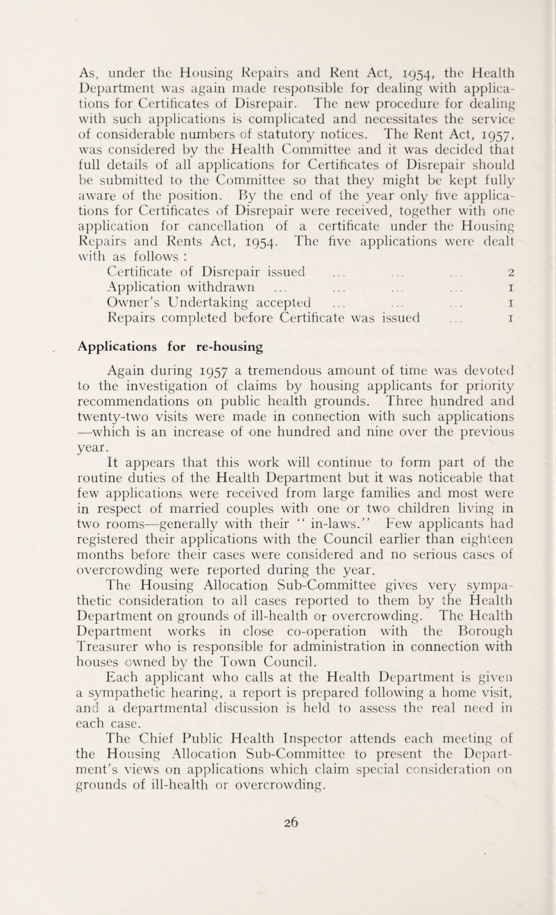 As, under the Housing Repairs and Rent Act, 1954, the Health Department was again made responsible for dealing with applica¬ tions for Certificates of Disrepair. The new procedure for dealing with such applications is complicated and necessitates the service of considerable numbers of statutory notices. The Rent Act, 1957, was considered by the Health Committee and it was decided that full details of all applications for Certificates of Disrepair should be submitted to the Committee so that they might be kept fully aware of the position. By the end of the year only five applica¬ tions for Certificates of Disrepair were received, together with one application for cancellation of a certificate under the Housing Repairs and Rents Act, 1954. The five applications were dealt with as follows : Certificate of Disrepair issued ... ... ... 2 Application withdrawn ... ... ... ... 1 Owner's Undertaking accepted ... ... ... 1 Repairs completed before Certificate was issued ... 1 Applications for re-housing Again during 1957 a tremendous amount of time was devoted to the investigation of claims by housing applicants for priority recommendations on public health grounds. Three hundred and twenty-two visits were made in connection with such applications —which is an increase of one hundred and nine over the previous year. It appears that this work will continue to form part of the routine duties of the Health Department but it was noticeable that few applications were received from large families and most were in respect of married couples with one or two children living in two rooms—generally with their “ in-laws. Few applicants had registered their applications with the Council earlier than eighteen months before their cases were considered and no serious cases of overcrowding were reported during the year. The Housing Allocation Sub-Committee gives very sympa¬ thetic consideration to all cases reported to them by the Health Department on grounds of ill-health or overcrowding. The Health Department works in close co-operation with the Borough Treasurer who is responsible for administration in connection with houses owned by the Town Council. Each applicant who calls at the Health Department is given a sympathetic hearing, a report is prepared following a home visit, and a departmental discussion is held to assess the real need in each case. The Chief Public Health Inspector attends each meeting of the Housing Allocation Sub-Committee to present the Depart¬ ment's views on applications which claim special consideration on grounds of ill-health or overcrowding.