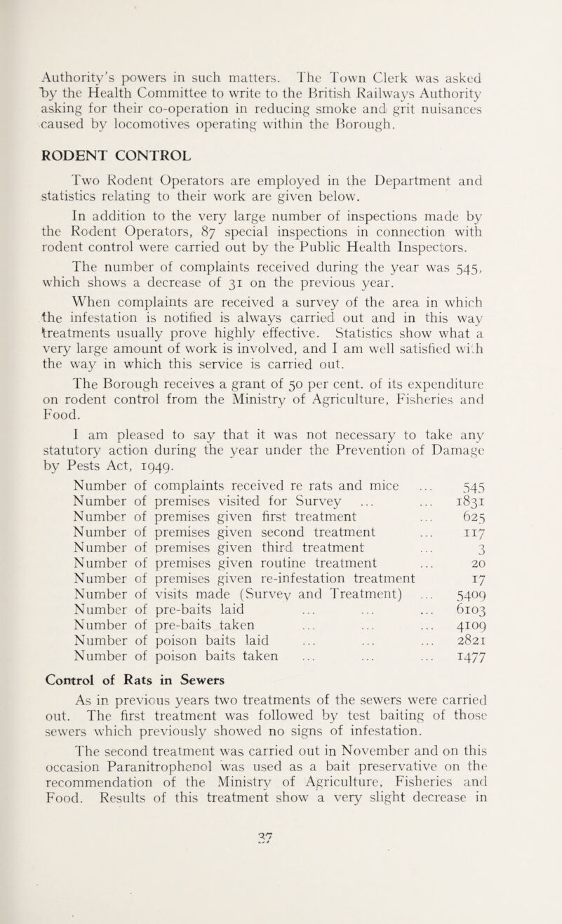 Authority’s powers in such matters. The Town Clerk was asked by the Health Committee to write to the British Railways Authority asking for their co-operation in reducing smoke and grit nuisances ■caused by locomotives operating within the Borough. RODENT CONTROL Two Rodent Operators are employed in the Department and statistics relating to their work are given below. In addition to the very large number of inspections made by the Rodent Operators, 87 special inspections in connection with rodent control were carried out by the Public Health Inspectors. The number of complaints received during the year was 545, which shows a decrease of 31 on the previous year. When complaints are received a survey of the area in which the infestation is notified is always carried out and in this way treatments usually prove highly effective. Statistics show what a very large amount of work is involved, and I am well satisfied with the way in which this service is carried out. The Borough receives a grant of 50 per cent, of its expenditure on rodent control from the Ministry of Agriculture, Fisheries and Food. I am pleased to say that it was not necessary to take any statutory action during the year under the Prevention of Damage by Pests Act, 1949. Number of complaints received re rats and mice ... 545 Number of premises visited for Survey ... ... 1831 Number of premises given first treatment ... 625 Number of premises given second treatment ... 117 Number of premises given third treatment ... 3 Number of premises given routine treatment ... 20 Number of premises given re-infestation treatment 17 Number of visits made (Survev and Treatment) ... 5409 Number of pre-baits laid ... ... ... 6103 Number of pre-baits taken ... ... ... 4109 Number of poison baits laid ... ... ... 2821 Number of poison baits taken ... ... ... 1477 Control of Rats in Sewers As in previous years two treatments of the sewers were carried out. The first treatment was followed by test baiting of those sewers which previously showed no signs of infestation. The second treatment was carried out in November and on this occasion Paranitrophenol was used as a bait preservative on the recommendation of the Ministry of Agriculture, Fisheries and Food. Results of this treatment show a very slight decrease in