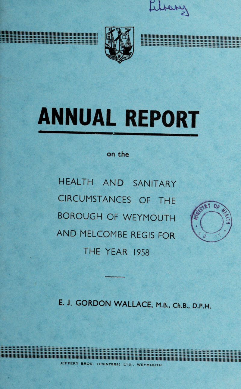 ... SSKSS3SSS8SSesSaMSnBCSSSaiSC»S»S»S»SSSSa8SSHSHS5S»S»E»BSSS:»::: ANNUAL REPORT on the HEALTH AND SANITARY CIRCUMSTANCES OF THE BOROUGH OF WEYMOUTH AND MELCOMBE REGIS FOR THE YEAR 1958 E. J. GORDON WALLACE, M.B., Ch.B., D.P.H. S8B JEFFERY BROS, (PRINTERS) LTD., WEYMOUTH