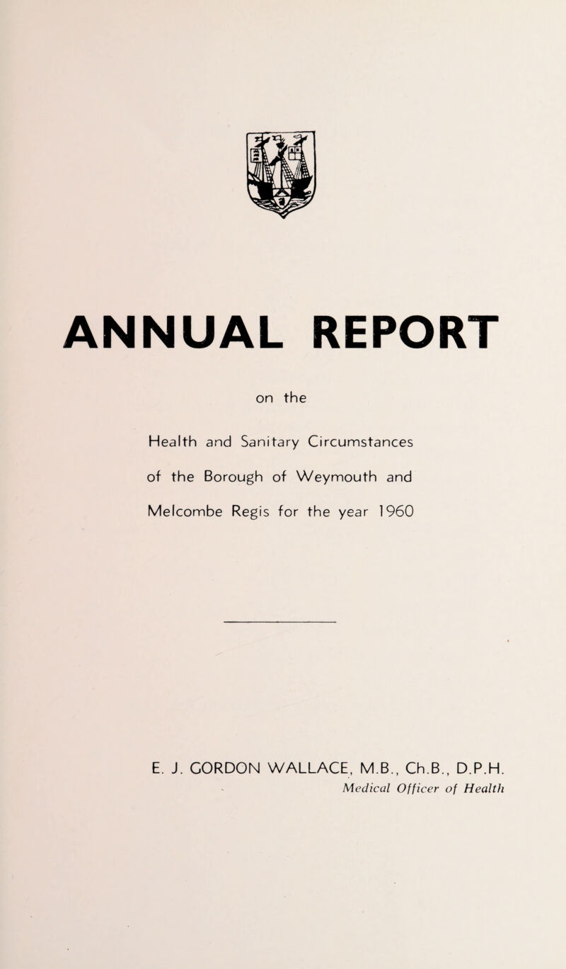 ANNUAL REPORT on the Health and Sanitary Circumstances of the Borough of Weymouth and Melcombe Regis for the year 1960 E. J. CORDON WALLACE, M.B., Ch.B., D.P.H. Medical Officer of Health