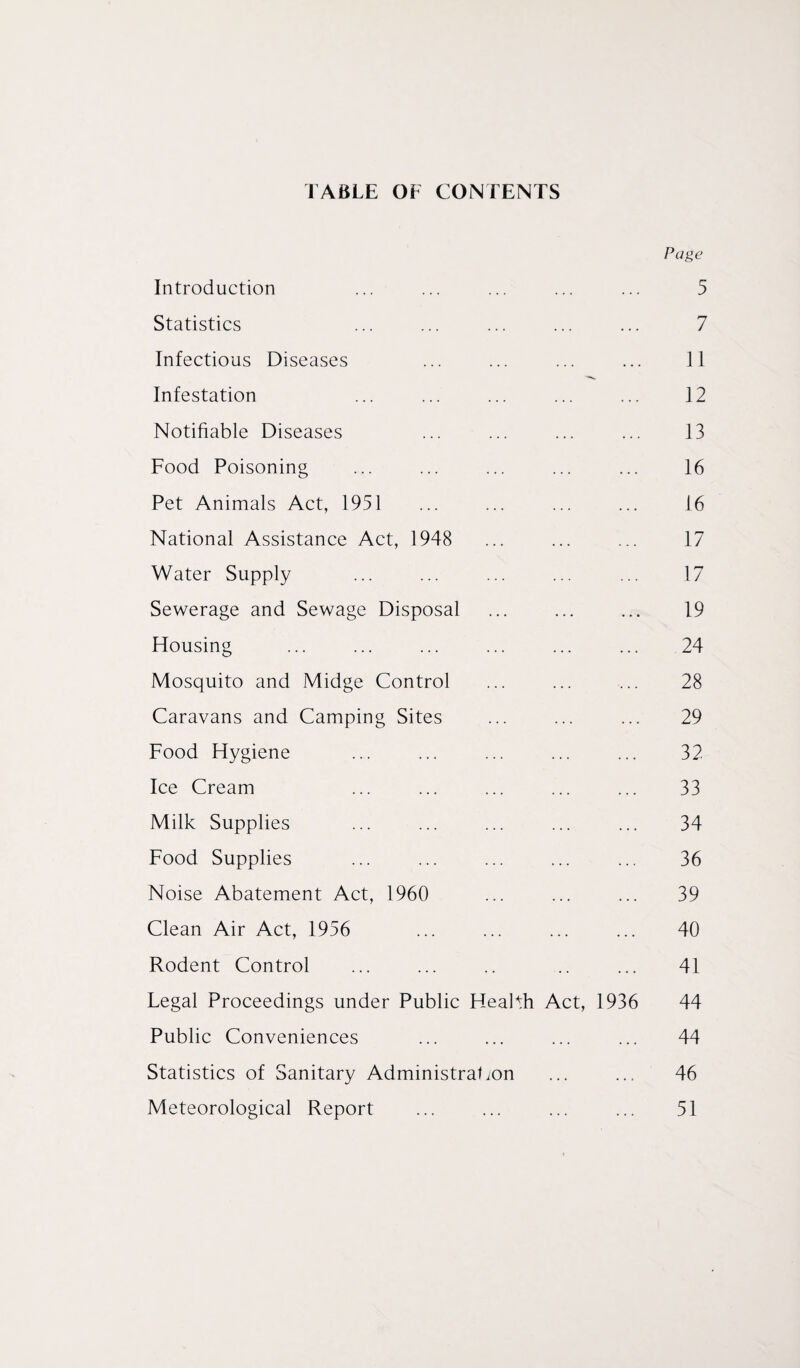 FABLE OF CONTENTS Page Introduction ... ... ... ... ... 5 Statistics ... ... ... ... ... 7 Infectious Diseases ... ... ... ... 11 Infestation ... ... ... ... ... 12 Notifiable Diseases ... ... ... ... 13 Food Poisoning ... ... ... ... ... 16 Pet Animals Act, 1951 ... ... ... ... 16 National Assistance Act, 1948 ... ... ... 17 Water Supply ... ... ... ... ... 17 Sewerage and Sewage Disposal ... ... ... 19 Housing ... ... ... ... ... ... 24 Mosquito and Midge Control ... ... ... 28 Caravans and Camping Sites ... ... ... 29 Food Hygiene ... ... ... ... ... 32 Ice Cream ... ... ... ... ... 33 Milk Supplies ... ... ... ... ... 34 Food Supplies ... ... ... ... ... 36 Noise Abatement Act, 1960 ... ... ... 39 Clean Air Act, 1956 ... ... ... ... 40 Rodent Control ... ... .. .. ... 41 Legal Proceedings under Public Health Act, 1936 44 Public Conveniences ... ... ... ... 44 Statistics of Sanitary Administration ... ... 46 Meteorological Report ... ... ... ... 51