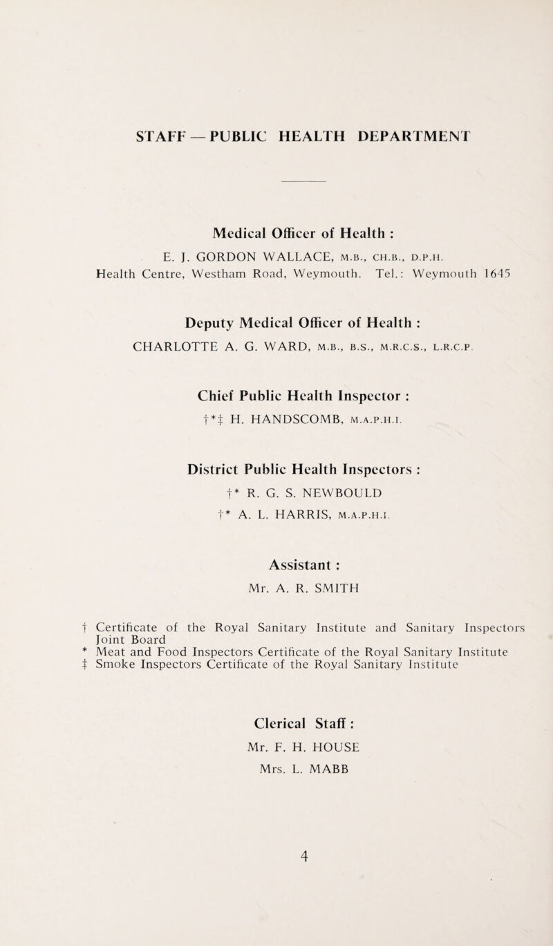 STAFF —PUBLIC HEALTH DEPARTMENT Medical Officer of Health : E. J. GORDON WALLACE, m.b., ch.b., d.p.h. Health Centre, Westham Road, Weymouth. Tel.: Weymouth 1645 Deputy Medical Officer of Health : CHARLOTTE A. G. WARD, m.b., b.s., m.r.c.s., l.r.c.p Chief Public Health Inspector : f*t H. HANDSCOMB, m.a.p.h.i. District Public Health Inspectors : t* R. G. S. NEWBOULD f* A. L. HARRIS, m.a.p.h.i. Assistant : Mr. A. R. SMITH f Certificate of the Royal Sanitary Institute and Sanitary Inspectors Joint Board * Meat and Food Inspectors Certificate of the Royal Sanitary Institute t Smoke Inspectors Certificate of the Royal Sanitary Institute Clerical Staff : Mr. F. H. HOUSE Mrs. L. MABB