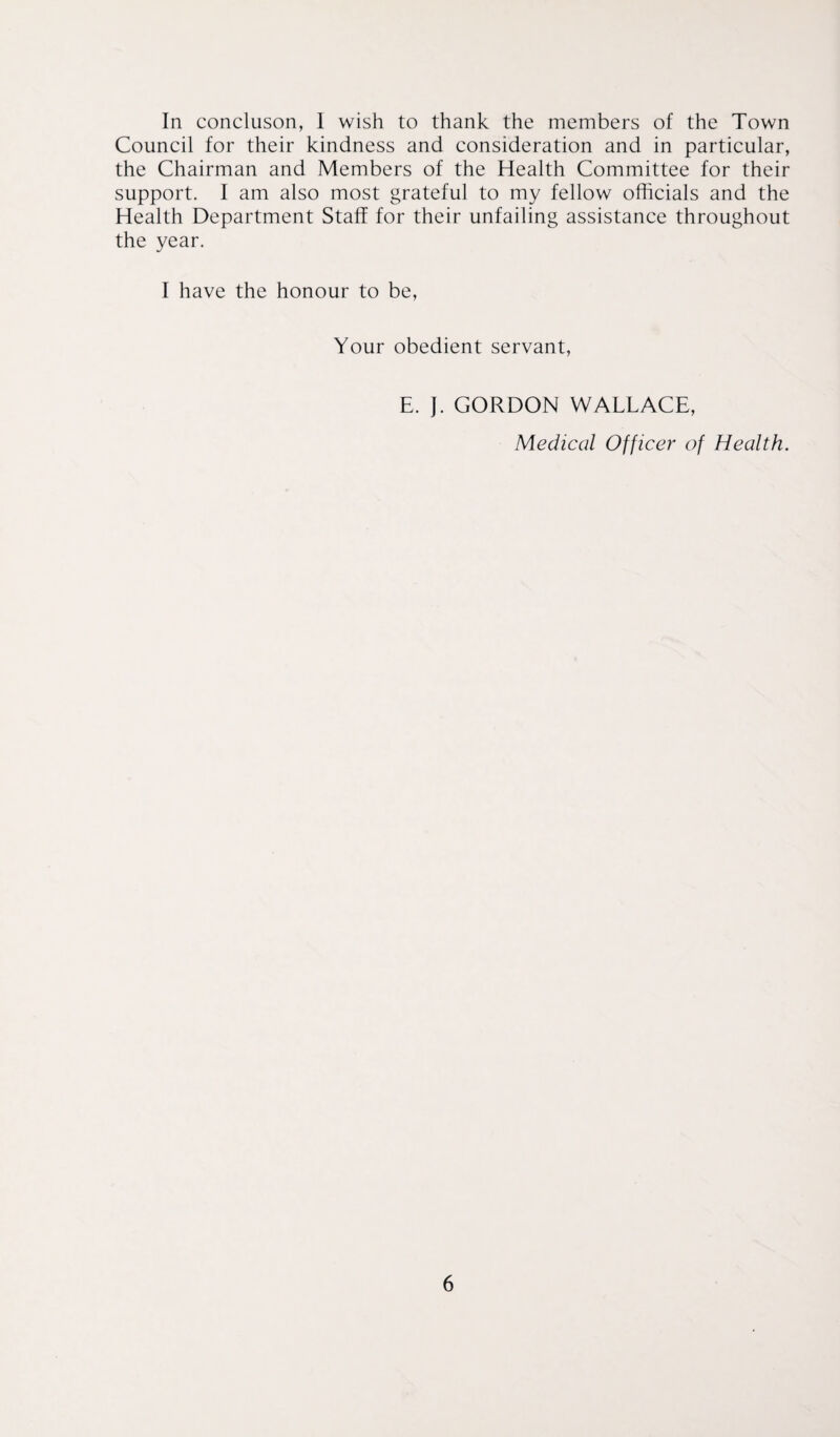 In concluson, 1 wish to thank the members of the Town Council for their kindness and consideration and in particular, the Chairman and Members of the Health Committee for their support. I am also most grateful to my fellow officials and the Health Department Staff for their unfailing assistance throughout the year. I have the honour to be, Your obedient servant, E. J. GORDON WALLACE, Medical Officer of Health.