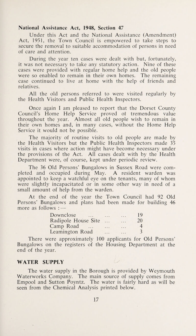 National Assistance Act, 1948, Section 47 Under this Act and the National Assistance (Amendment) Act, 1951, the Town Council is empowered to take steps to secure the removal to suitable accommodation of persons in need of care and attention. During the year ten cases were dealt with but, fortunately, it was not necessary to take any statutory action. Nine of these cases were provided with regular home help and the old people were so enabled to remain in their own homes. The remaining case continued to live at home with the help of friends and relatives. All the old persons referred to were visited regularly by the Health Visitors and Public Health Inspectors. Once again I am pleased to report that the Dorset County Council’s Home Help Service proved of tremendous value throughout the year. Almost all old people wish to remain in their own homes and, in many cases, without the Home Help Service it would not be possible. The majority of routine visits to old people are made by the Health Visitors but the Public Health Inspectors made 35 visits in cases where action might have become necessary under the provisions of the Act. All cases dealt with by the Health Department were, of course, kept under periodic review. The 36 Old Persons’ Bungalows in Sussex Road were com¬ pleted and occupied during May. A resident warden was appointed to keep a watchful eye on the tenants, many of whom were slightly incapacitated or in some other way in need of a small amount of help from the warden. At the end of the year the Town Council had 92 Old Persons’ Bungalows and plans had been made for building 46 more as follows : — Downclose ... ... ... 19 Radipole House Site ... ... 20 Camp Road ... ... ... 4 Leamington Road ... ... 3 There were approximately 100 applicants for Old Persons’ Bungalows on the registers of the Housing Department at the end of the year. WATER SUPPLY Is The water supply in the Borough is ptovided by Weymouth Waterworks Company. The main source of supply comes from Empool and Sutton Poyntz. The water is fairly hard as will be seen from the Chemical Analysis printed below.