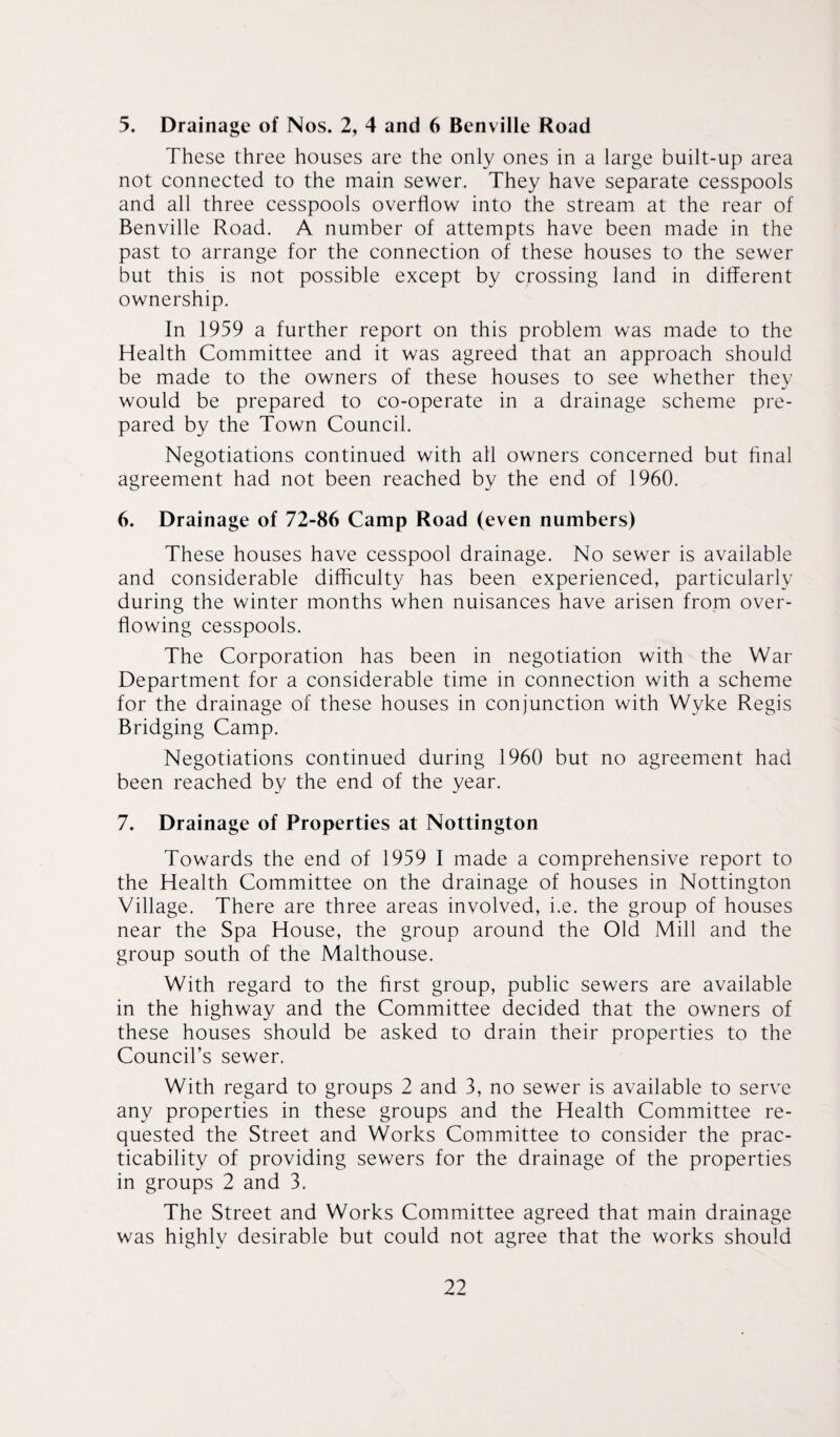 5. Drainage of Nos. 2, 4 and 6 Benville Road These three houses are the only ones in a large built-up area not connected to the main sewer. They have separate cesspools and all three cesspools overflow into the stream at the rear of Benville Road. A number of attempts have been made in the past to arrange for the connection of these houses to the sewer but this is not possible except by crossing land in different ownership. In 1959 a further report on this problem was made to the Health Committee and it was agreed that an approach should be made to the owners of these houses to see whether they would be prepared to co-operate in a drainage scheme pre¬ pared by the Town Council. Negotiations continued with all owners concerned but final agreement had not been reached by the end of 1960. 6. Drainage of 72-86 Camp Road (even numbers) These houses have cesspool drainage. No sewer is available and considerable difficulty has been experienced, particularly during the winter months when nuisances have arisen from over¬ flowing cesspools. The Corporation has been in negotiation with the War Department for a considerable time in connection with a scheme for the drainage of these houses in conjunction with Wyke Regis Bridging Camp. Negotiations continued during 1960 but no agreement had been reached by the end of the year. 7. Drainage of Properties at Nottington Towards the end of 1959 I made a comprehensive report to the Health Committee on the drainage of houses in Nottington Village. There are three areas involved, i.e. the group of houses near the Spa House, the group around the Old Mill and the group south of the Malthouse. With regard to the first group, public sewers are available in the highway and the Committee decided that the owners of these houses should be asked to drain their properties to the Council’s sewer. With regard to groups 2 and 3, no sewer is available to serve any properties in these groups and the Health Committee re¬ quested the Street and Works Committee to consider the prac¬ ticability of providing sewers for the drainage of the properties in groups 2 and 3. The Street and Works Committee agreed that main drainage was highly desirable but could not agree that the works should