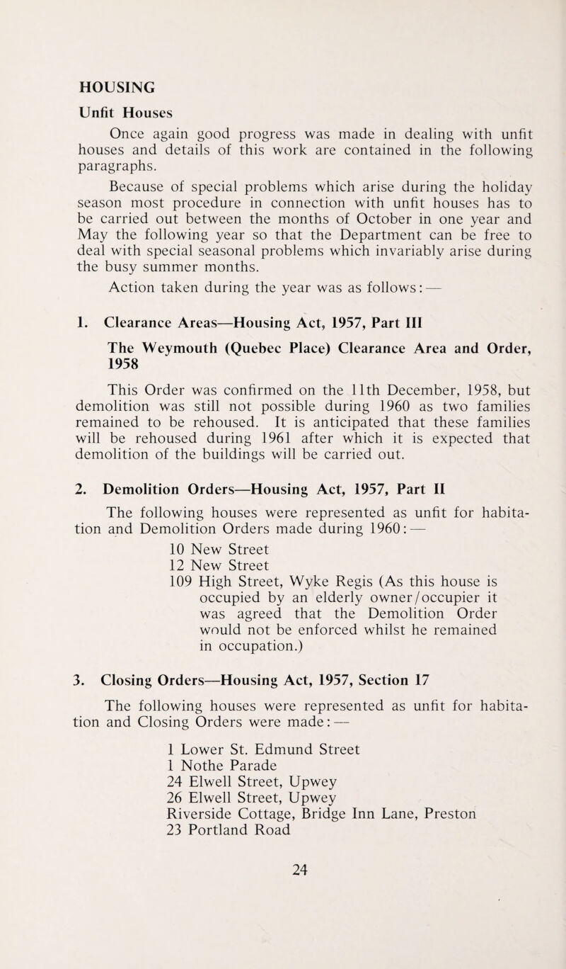 HOUSING Unfit Houses Once again good progress was made in dealing with unfit houses and details of this work are contained in the following paragraphs. Because of special problems which arise during the holiday season most procedure in connection with unfit houses has to be carried out between the months of October in one year and May the following year so that the Department can be free to deal with special seasonal problems which invariably arise during the busy summer months. Action taken during the year was as follows: — 1. Clearance Areas—Housing Act, 1957, Part III The Weymouth (Quebec Place) Clearance Area and Order, 1958 This Order was confirmed on the 11th December, 1958, but demolition was still not possible during 1960 as two families remained to be rehoused. It is anticipated that these families will be rehoused during 1961 after which it is expected that demolition of the buildings will be carried out. 2. Demolition Orders—Housing Act, 1957, Part II The following houses were represented as unfit for habita¬ tion and Demolition Orders made during 1960: — 10 New Street 12 New Street 109 High Street, Wyke Regis (As this house is occupied by an elderly owner/occupier it was agreed that the Demolition Order would not be enforced whilst he remained in occupation.) 3. Closing Orders—Housing Act, 1957, Section 17 The following houses were represented as unfit for habita¬ tion and Closing Orders were made: — 1 Lower St. Edmund Street 1 Nothe Parade 24 Elwell Street, Upwey 26 Elwell Street, Upwey Riverside Cottage, Bridge Inn Lane, Preston 23 Portland Road