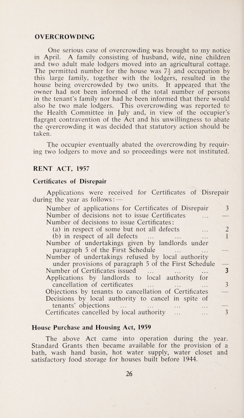 OVERCROWDING One serious case of overcrowding was brought to my notice in April. A family consisting of husband, wife, nine children and two adult male lodgers moved into an agricultural cottage. The permitted number for the house was 7\ and occupation by this large family, together with the lodgers, resulted in the house being overcrowded by two units. It appeared that 'the owner had not been informed of the total number of persons in the tenant’s family nor had he been informed that there would also be two male lodgers. This overcrowding was reported to the Health Committee in July and, in view of the occupier’s flagrant contravention of the Act and his unwillingness to abate the overcrowding it was decided that statutory action should be taken. The occupier eventually abated the overcrowding by requir¬ ing two lodgers to move and so proceedings were not instituted. RENT ACT, 1957 Certificates of Disrepair Applications were received for Certificates of Disrepair during the year as follows: — Number of applications for Certificates of Disrepair 3 Number of decisions not to issue Certificates Number of decisions to issue Certificates: (a) in respect of some but not all defects ... 2 (b) in respect of all defects ... ... ... 1 Number of undertakings given by landlords under paragraph 5 of the First Schedule Number of undertakings refused by local authority under provisions of paragraph 5 of the First Schedule — Number of Certificates issued ... ... ... 3 Applications by landlords to local authority for cancellation of certificates ... ... ... 3 Objections by tenants to cancellation of Certificates Decisions by local authority to cancel in spite of tenants’ objections Certificates cancelled by local authority ... ... 3 House Purchase and Housing Act, 1959 The above Act came into operation during the year. Standard Grants then became available for the provision of a bath, wash hand basin, hot water supply, water closet and satisfactory food storage for houses built before 1944.