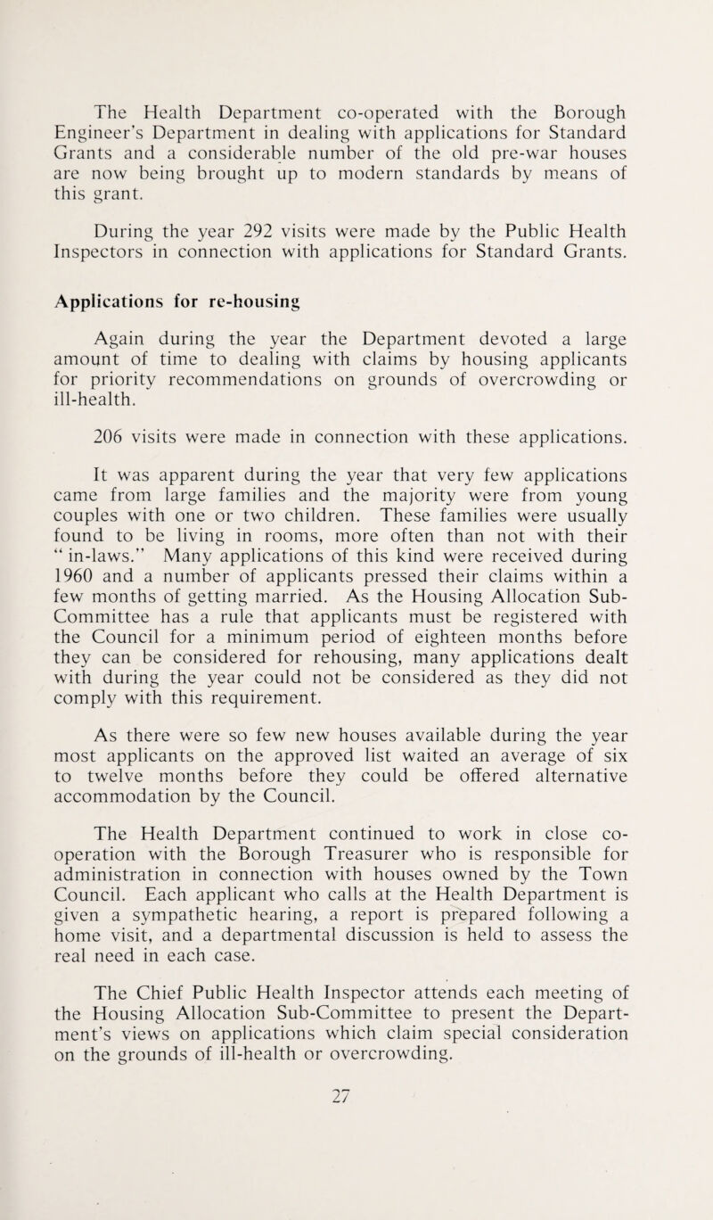 The Health Department co-operated with the Borough Engineer’s Department in dealing with applications for Standard Grants and a considerable number of the old pre-war houses are now being brought up to modern standards by means of this grant. During the year 292 visits were made by the Public Health Inspectors in connection with applications for Standard Grants. Applications for re-housing Again during the year the Department devoted a large amount of time to dealing with claims by housing applicants for priority recommendations on grounds of overcrowding or ill-health. 206 visits were made in connection with these applications. It was apparent during the year that very few applications came from large families and the majority were from young couples with one or two children. These families were usually found to be living in rooms, more often than not with their “ in-laws.” Many applications of this kind were received during 1960 and a number of applicants pressed their claims within a few months of getting married. As the Housing Allocation Sub- Committee has a rule that applicants must be registered with the Council for a minimum period of eighteen months before they can be considered for rehousing, many applications dealt with during the year could not be considered as they did not comply with this requirement. As there were so few new houses available during the year most applicants on the approved list waited an average of six to twelve months before they could be offered alternative accommodation by the Council. The Health Department continued to work in close co¬ operation with the Borough Treasurer who is responsible for administration in connection with houses owned by the Town Council. Each applicant who calls at the Health Department is given a sympathetic hearing, a report is prepared following a home visit, and a departmental discussion is held to assess the real need in each case. The Chief Public Health Inspector attends each meeting of the Housing Allocation Sub-Committee to present the Depart¬ ment’s views on applications which claim special consideration on the grounds of ill-health or overcrowding.