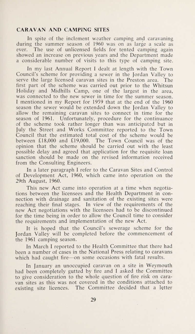 CARAVAN AND CAMPING SITES In spite of the inclement weather camping and caravaning during the summer season of 1960 was on as large a scale as ever. The use of unlicensed fields for tented camping again showed an increase on previous years and the Department made a considerable number of visits to this type of camping site. In my last Annual Report I dealt at length with the Town Council’s scheme for providing a sewer in the Jordan Valley to serve the large licensed caravan sites in the Preston area. The first part of the scheme was carried out prior to the Whitsun Holiday and Midhills Camp, one of the largest in the area, was connected to the new sewer in time for the summer season. I mentioned in my Report for 1959 that at the end of the 1960 season the sewer would be extended down the Jordan Valley to allow the remaining caravan sites to connect in time for the season of 1961. Unfortunately, procedure for the continuance of the scheme took rather longer than was anticipated but in July the Street and Works Committee reported to the Town Council that the estimated total cost of the scheme would be between £18,000 and £19,000. The Town Council was of the opinion that the scheme should be carried out with the least possible delay and agreed that application for the requisite loan sanction should be made on the revised information received from the Consulting Engineers. In a later paragraph I refer to the Caravan Sites and Control of Development Act, 1960, which came into operation on the 29th August, 1960. This new Act came into operation at a time when negotia¬ tions between the licensees and the Health Department in con¬ nection with drainage and sanitation of the existing sites were reaching their final stages. In view of the requirements of the new Act negotiations with the licensees had to be discontinued for the time being in order to allow the Council time to consider the requirements and implementation of the new Act. It is hoped that the Council’s sewerage scheme for the Jordan Valley will be completed before the commencement of the 1961 camping season. In March I reported to the Health Committee that there had been a number of cases in the National Press relating to caravans which had caught fire—on some occasions with fatal results. In January an unoccupied caravan on a site in Weymouth had been completely gutted by fire and I asked the Committee to give consideration to the whole question of fire risk on cara¬ van sites as this was not covered in the conditions attached to existing site licences. The Committee decided that a letter