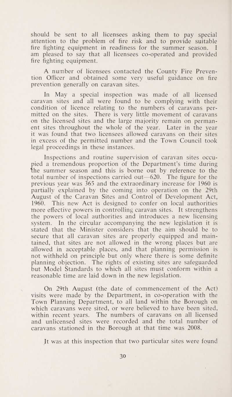 should be sent to all licensees asking them to pay special attention to the problem of fire risk and to provide suitable fire fighting equipment in readiness for the summer season. I am pleased to say that all licensees co-operated and provided fire fighting equipment. A number of licensees contacted the County Fire Preven¬ tion Officer and obtained some very useful guidance on fire prevention generally on caravan sites. In May a special inspection was made of all licensed caravan sites and all were found to be complying with their condition of licence relating to the numbers of caravans per¬ mitted on the sites. There is very little movement of caravans on the licensed sites and the large majority remain on perman¬ ent sites throughout the whole of the year. Later in the year it was found that two licensees allowed caravans on their sites in excess of the permitted number and the Town Council took legal proceedings in these instances. Inspections and routine supervision of caravan sites occu¬ pied a tremendous proportion of the Department’s time during the summer season and this is borne out by reference to the total number of inspections carried out—620. The figure for the previous year was 365 and the extraordinary increase for 1960 is partially explained by the coming into operation on the 29th August of the Caravan Sites and Control of Development Act, I960. This new Act is designed to confer on local authorities more effective powers in controlling caravan sites. It strengthens the powers of local authorities and introduces a new licensing system. In the circular accompanying the new legislation it is stated that the Minister considers that the aim should be to secure that all caravan sites are properly equipped and main¬ tained, that sites are not allowed in the wrong places but are allowed in acceptable places, and that planning permission is not withheld on principle but only where there is some definite planning objection. The rights of existing sites are safeguarded but Model Standards to which all sites must conform within a reasonable time are laid down in the new legislation. On 29th August (the date of commencement of the Act) visits were made by the Department, in co-operation with the Town Planning Department, to all land within the Borough on which caravans were sited, or were believed to have been sited, within recent years. The numbers of caravans on all licensed and unlicensed sites were recorded and the total number of caravans stationed in the Borough at that time was 2008. It was at this inspection that two particular sites were found
