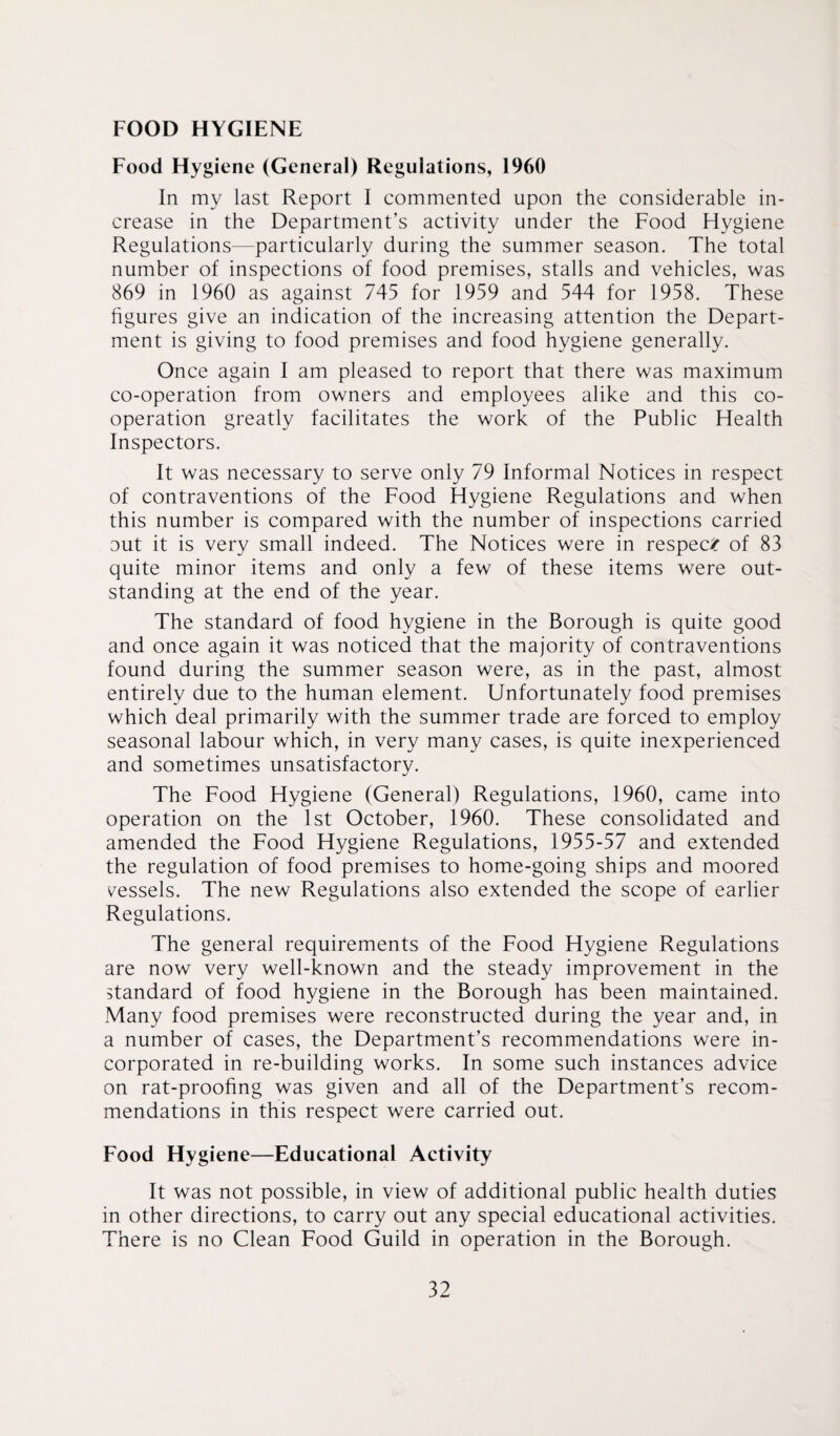 FOOD HYGIENE Food Hygiene (General) Regulations, 1960 In my last Report I commented upon the considerable in¬ crease in the Department’s activity under the Food Hygiene Regulations—particularly during the summer season. The total number of inspections of food premises, stalls and vehicles, was 869 in 1960 as against 745 for 1959 and 544 for 1958. These figures give an indication of the increasing attention the Depart¬ ment is giving to food premises and food hygiene generally. Once again I am pleased to report that there was maximum co-operation from owners and employees alike and this co¬ operation greatly facilitates the work of the Public Health Inspectors. It was necessary to serve only 79 Informal Notices in respect of contraventions of the Food Hygiene Regulations and when this number is compared with the number of inspections carried out it is very small indeed. The Notices were in respec/ of 83 quite minor items and only a few of these items were out¬ standing at the end of the year. The standard of food hygiene in the Borough is quite good and once again it was noticed that the majority of contraventions found during the summer season were, as in the past, almost entirely due to the human element. Unfortunately food premises which deal primarily with the summer trade are forced to employ seasonal labour which, in very many cases, is quite inexperienced and sometimes unsatisfactory. The Food Hygiene (General) Regulations, 1960, came into operation on the 1st October, 1960. These consolidated and amended the Food Hygiene Regulations, 1955-57 and extended the regulation of food premises to home-going ships and moored vessels. The new Regulations also extended the scope of earlier Regulations. The general requirements of the Food Hygiene Regulations are now very well-known and the steady improvement in the standard of food hygiene in the Borough has been maintained. Many food premises were reconstructed during the year and, in a number of cases, the Department’s recommendations were in¬ corporated in re-building works. In some such instances advice on rat-proofing was given and all of the Department’s recom¬ mendations in this respect were carried out. Food Hygiene—Educational Activity It was not possible, in view of additional public health duties in other directions, to carry out any special educational activities. There is no Clean Food Guild in operation in the Borough.