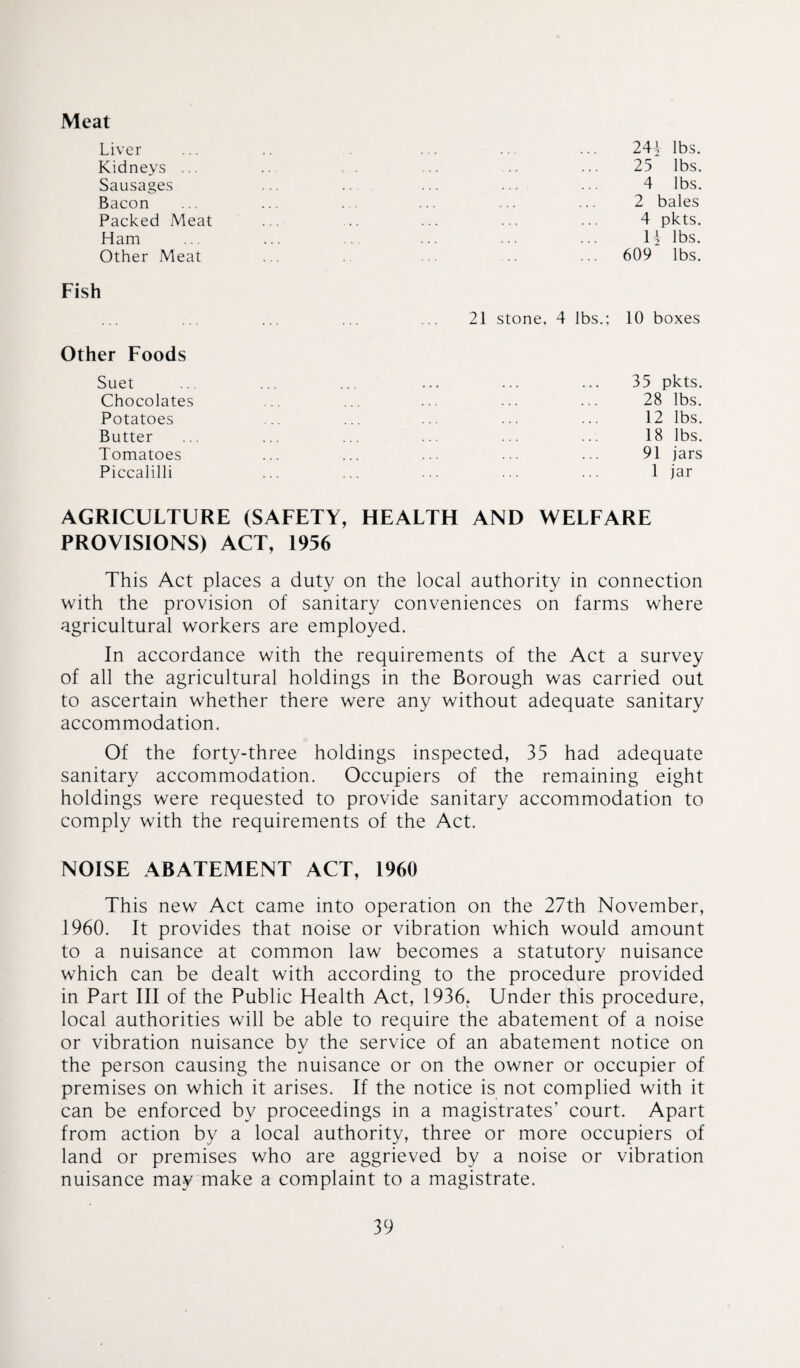 Meat Liver Kidneys ... Sausages Bacon Packed Meat Ham Other Meat Fish Other Foods Suet Chocolates Potatoes Butter Tomatoes Piccalilli 21 stone, 4 lbs.; 24i lbs. 25 lbs. 4 lbs. 2 bales 4 pkts. H lbs. 609 lbs. 10 boxes 35 pkts. 28 lbs. 12 lbs. 18 lbs. 91 jars 1 jar AGRICULTURE (SAFETY, HEALTH AND WELFARE PROVISIONS) ACT, 1956 This Act places a duty on the local authority in connection with the provision of sanitary conveniences on farms where agricultural workers are employed. In accordance with the requirements of the Act a survey of all the agricultural holdings in the Borough was carried out to ascertain whether there were any without adequate sanitary accommodation. Of the forty-three holdings inspected, 35 had adequate sanitary accommodation. Occupiers of the remaining eight holdings were requested to provide sanitary accommodation to comply with the requirements of the Act. NOISE ABATEMENT ACT, 1960 This new Act came into operation on the 27th November, 1960. It provides that noise or vibration which would amount to a nuisance at common law becomes a statutory nuisance which can be dealt with according to the procedure provided in Part III of the Public Health Act, 1936* Under this procedure, local authorities will be able to require the abatement of a noise or vibration nuisance by the service of an abatement notice on the person causing the nuisance or on the owner or occupier of premises on which it arises. If the notice is not complied with it can be enforced by proceedings in a magistrates’ court. Apart from action by a local authority, three or more occupiers of land or premises who are aggrieved by a noise or vibration nuisance may make a complaint to a magistrate.
