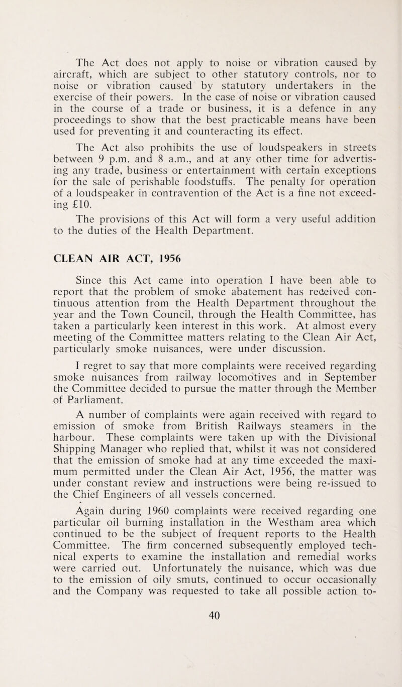 The Act does not apply to noise or vibration caused by aircraft, which are subject to other statutory controls, nor to noise or vibration caused by statutory undertakers in the exercise of their powers. In the case of noise or vibration caused in the course of a trade or business, it is a defence in any proceedings to show that the best practicable means have been used for preventing it and counteracting its effect. The Act also prohibits the use of loudspeakers in streets between 9 p.m. and 8 a.m., and at any other time for advertis¬ ing any trade, business or entertainment with certain exceptions for the sale of perishable foodstuffs. The penalty for operation of a loudspeaker in contravention of the Act is a fine not exceed¬ ing £10. The provisions of this Act will form a very useful addition to the duties of the Health Department. CLEAN AIR ACT, 1956 Since this Act came into operation I have been able to report that the problem of smoke abatement has received con¬ tinuous attention from the Health Department throughout the year and the Town Council, through the Health Committee, has taken a particularly keen interest in this work. At almost every meeting of the Committee matters relating to the Clean Air Act, particularly smoke nuisances, were under discussion. I regret to say that more complaints were received regarding smoke nuisances from railway locomotives and in September the Committee decided to pursue the matter through the Member of Parliament. A number of complaints were again received with regard to emission of smoke from British Railways steamers in the harbour. These complaints were taken up with the Divisional Shipping Manager who replied that, whilst it was not considered that the emission of smoke had at any time exceeded the maxi¬ mum permitted under the Clean Air Act, 1956, the matter was under constant review and instructions were being re-issued to the Chief Engineers of all vessels concerned. Again during 1960 complaints were received regarding one particular oil burning installation in the Westham area which continued to be the subject of frequent reports to the Health Committee. The firm concerned subsequently employed tech¬ nical experts to examine the installation and remedial works were carried out. Unfortunately the nuisance, which was due to the emission of oily smuts, continued to occur occasionally and the Company was requested to take all possible action to-