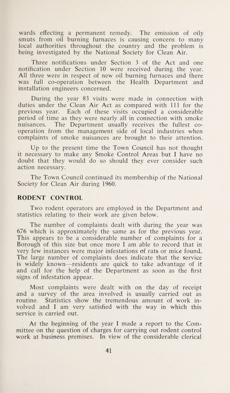 wards effecting a permanent remedy. The emission of oily smuts from oil burning furnaces is causing concern to many local authorities throughout the country and the problem is being investigated by the National Society for Clean Air. Three notifications under Section 3 of the Act and one notification under Section 10 were received during the year. All three were in respect of new oil burning furnaces and there was full co-operation between the Health Department and installation engineers concerned. During the year 83 visits were made in connection with duties under the Clean Air Act as compared with 111 for the previous year. Each of these visits occupied a considerable period of time as they were nearly all in connection with smoke nuisances. The Department usually receives the fullest co¬ operation from the management side of local industries when complaints of smoke nuisances are brought to their attention. Up to the present time the Town Council has not thought it necessary to make any Smoke Control Areas but I have no doubt that they would do so should they ever consider such action necessary. The Town Council continued its membership of the National Society for Clean Air during 1960. RODENT CONTROL Two rodent operators are employed in the Department and statistics relating to their work are given below. The number of complaints dealt with during the year was 676 which is approximately the same as for the previous year. This appears to be a considerable number of complaints for a Borough of this size but once more I am able to record that in very few instances were major infestations of rats or mice found. The large number of complaints does indicate that the service is widely known—residents are quick to take advantage of it and call for the help of the Department as soon as the first signs of infestation appear. Most complaints were dealt with on the day of receipt and a survey of the area involved is usually carried out as routine. Statistics show the tremendous amount of work in¬ volved and I am very satisfied with the way in which this service is carried out. At the beginning of the year I made a report to the Com¬ mittee on the question of charges for carrying out rodent control work at business premises. In view of the considerable clerical