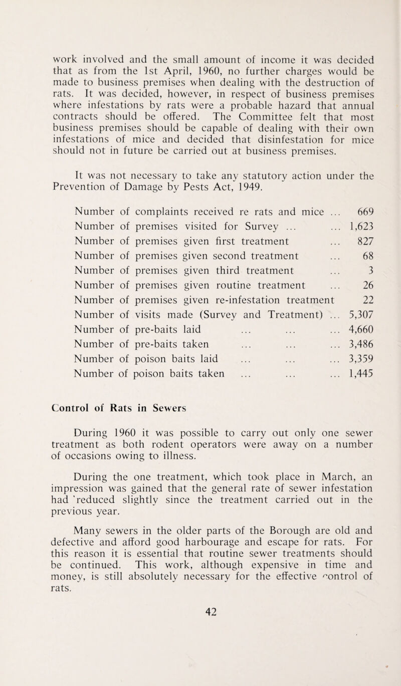 work involved and the small amount of income it was decided that as from the 1st April, 1960, no further charges would be made to business premises when dealing with the destruction of rats. It was decided, however, in respect of business premises where infestations by rats were a probable hazard that annual contracts should be offered. The Committee felt that most business premises should be capable of dealing with their own infestations of mice and decided that disinfestation for mice should not in future be carried out at business premises. It was not necessary to take any statutory action under the Prevention of Damage by Pests Act, 1949. Number of complaints received re rats and mice . Number of premises visited for Survey ... Number of premises given first treatment Number of premises given second treatment Number of premises given third treatment Number of premises given routine treatment Number of premises given re-infestation treatment Number of visits made (Survey and Treatment) .. Number of pre-baits laid Number of pre-baits taken Number of poison baits laid Number of poison baits taken 669 1,623 827 68 3 26 22 5,307 4,660 3,486 3,359 1,445 Control of Rats in Sewers During 1960 it was possible to carry out only one sewer treatment as both rodent operators were away on a number of occasions owing to illness. During the one treatment, which took place in March, an impression was gained that the general rate of sewer infestation had 'reduced slightly since the treatment carried out in the previous year. Many sewers in the older parts of the Borough are old and defective and afford good harbourage and escape for rats. For this reason it is essential that routine sewer treatments should be continued. This work, although expensive in time and money, is still absolutely necessary for the effective control of rats.