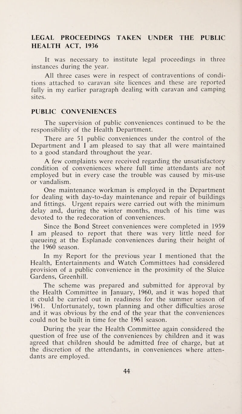 LEGAL PROCEEDINGS TAKEN UNDER THE PUBLIC HEALTH ACT, 1936 It was necessary to institute legal proceedings in three instances during the year. All three cases were in respect of contraventions of condi¬ tions attached to caravan site licences and these are reported fully in my earlier paragraph dealing with caravan and camping sites. PUBLIC CONVENIENCES The supervision of public conveniences continued to be the responsibility of the Health Department. There are 51 public conveniences under the control of the Department and I am pleased to say that all were maintained to a good standard throughout the year. A few complaints were received regarding the unsatisfactory condition of conveniences where full time attendants are not employed but in every case the trouble was caused by mis-use or vandalism. One maintenance workman is employed in the Department for dealing with day-to-day maintenance and repair of buildings and fittings. Urgent repairs were carried out with the minimum delay and, during the winter months, much of his time was devoted to the redecoration of conveniences. Since the Bond Street conveniences were completed in 1959 I am pleased to report that there was very little need for queueing at the Esplanade conveniences during their height of the 1960 season. In my Report for the previous year I mentioned that the Health, Entertainments and Watch Committees had considered provision of a public convenience in the proximity of the Sluice Gardens, Greenhill. The scheme was prepared and submitted for approval by the Health Committee in January, 1960, and it was hoped that it cbuld be carried out in readiness for the summer season of 1961. Unfortunately, town planning and other difficulties arose and it was obvious by the end of the year that the conveniences could not be built in time for the 1961 season. During the year the Health Committee again considered the question of free use of the conveniences by children and it was agreed that children should be admitted free of charge, but at the discretion of the attendants, in conveniences where atten¬ dants are employed.