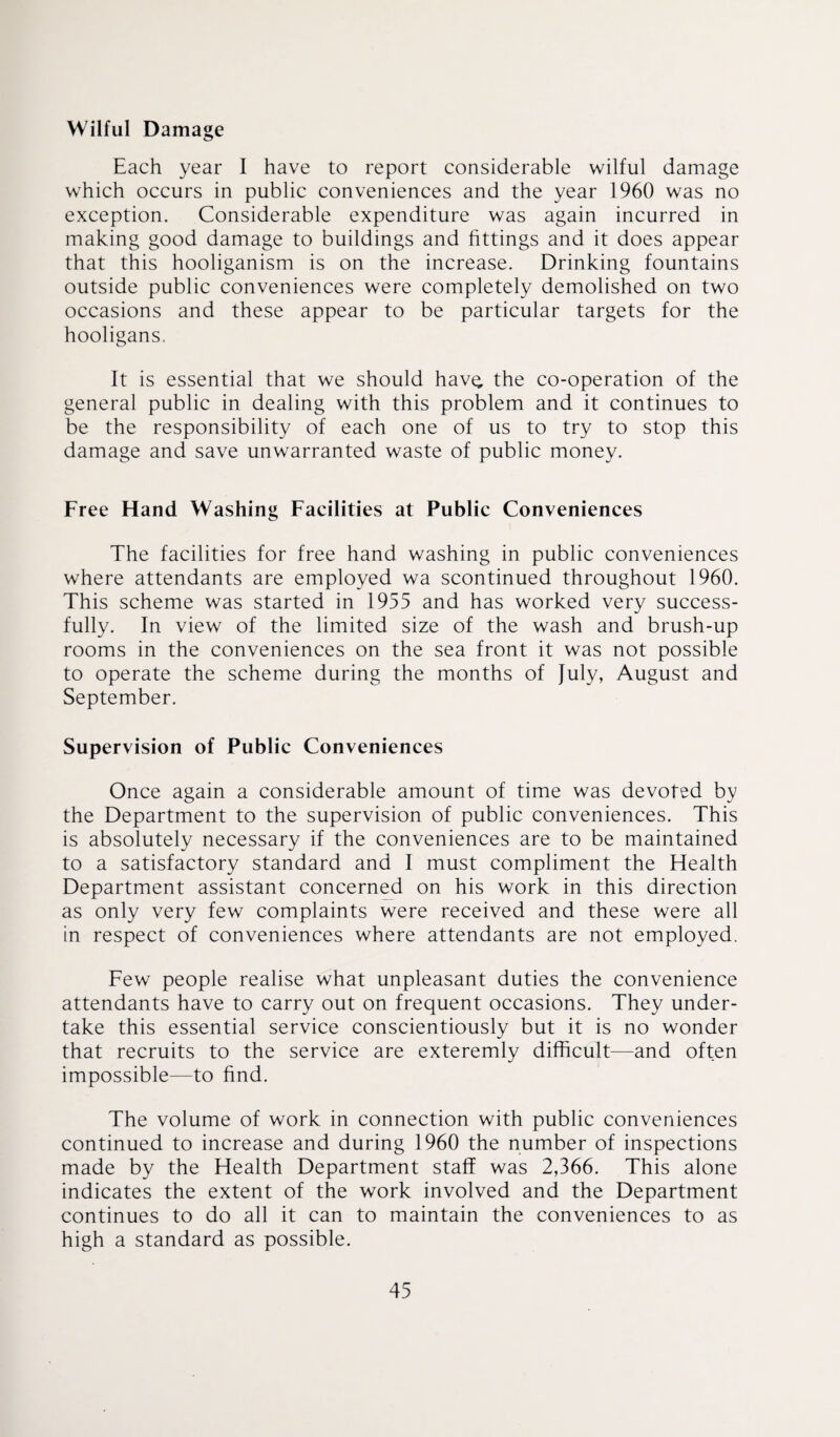 Wilful Damage Each year I have to report considerable wilful damage which occurs in public conveniences and the year 1960 was no exception. Considerable expenditure was again incurred in making good damage to buildings and fittings and it does appear that this hooliganism is on the increase. Drinking fountains outside public conveniences were completely demolished on two occasions and these appear to be particular targets for the hooligans. It is essential that we should have, the co-operation of the general public in dealing with this problem and it continues to be the responsibility of each one of us to try to stop this damage and save unwarranted waste of public money. Free Hand Washing Facilities at Public Conveniences The facilities for free hand washing in public conveniences where attendants are employed wa scontinued throughout 1960. This scheme was started in 1955 and has worked very success¬ fully. In view of the limited size of the wash and brush-up rooms in the conveniences on the sea front it was not possible to operate the scheme during the months of July, August and September. Supervision of Public Conveniences Once again a considerable amount of time was devoted by the Department to the supervision of public conveniences. This is absolutely necessary if the conveniences are to be maintained to a satisfactory standard and I must compliment the Health Department assistant concerned on his work in this direction as only very few complaints were received and these were all in respect of conveniences where attendants are not employed. Few people realise what unpleasant duties the convenience attendants have to carry out on frequent occasions. They under¬ take this essential service conscientiously but it is no wonder that recruits to the service are exteremly difficult—and often impossible—to find. The volume of work in connection with public conveniences continued to increase and during 1960 the number of inspections made by the Health Department staff was 2,366. This alone indicates the extent of the work involved and the Department continues to do all it can to maintain the conveniences to as high a standard as possible.