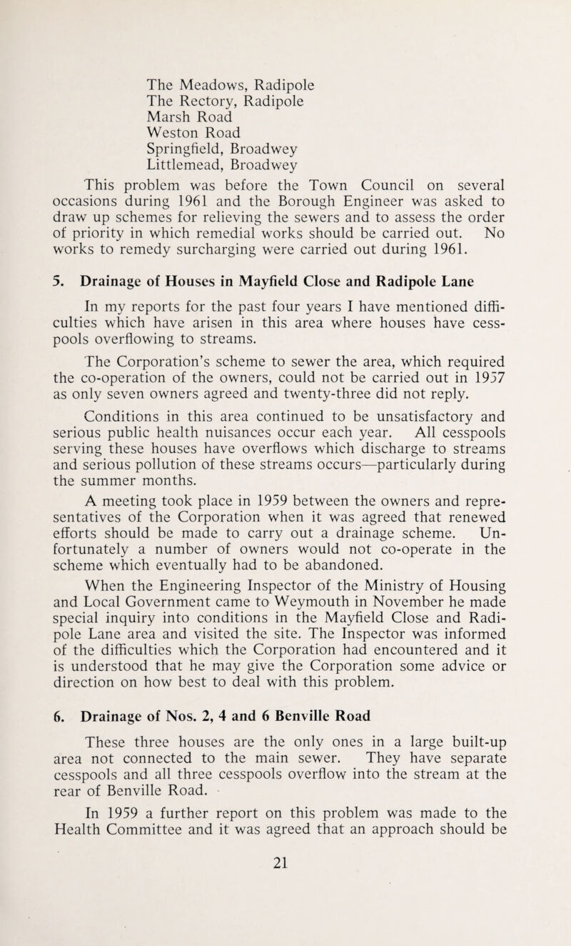 The Meadows, Radipole The Rectory, Radipole Marsh Road Weston Road Springfield, Broadwey Littlemead, Broadwey This problem was before the Town Council on several occasions during 1961 and the Borough Engineer was asked to draw up schemes for relieving the sewers and to assess the order of priority in which remedial works should be carried out. No works to remedy surcharging were carried out during 1961. 5. Drainage of Houses in Mayfield Close and Radipole Lane In my reports for the past four years I have mentioned diffi¬ culties which have arisen in this area where houses have cess¬ pools overflowing to streams. The Corporation’s scheme to sewer the area, which required the co-operation of the owners, could not be carried out in 1957 as only seven owners agreed and twenty-three did not reply. Conditions in this area continued to be unsatisfactory and serious public health nuisances occur each year. All cesspools serving these houses have overflows which discharge to streams and serious pollution of these streams occurs—particularly during the summer months. A meeting took place in 1959 between the owners and repre¬ sentatives of the Corporation when it was agreed that renewed efforts should be made to carry out a drainage scheme. Un¬ fortunately a number of owners would not co-operate in the scheme which eventually had to be abandoned. When the Engineering Inspector of the Ministry of Housing and Local Government came to Weymouth in November he made special inquiry into conditions in the Mayfield Close and Radi¬ pole Lane area and visited the site. The Inspector was informed of the difficulties which the Corporation had encountered and it is understood that he may give the Corporation some advice or direction on how best to deal with this problem. 6. Drainage of Nos. 2, 4 and 6 Benville Road These three houses are the only ones in a large built-up area not connected to the main sewer. They have separate cesspools and all three cesspools overflow into the stream at the rear of Benville Road. - In 1959 a further report on this problem was made to the Health Committee and it was agreed that an approach should be