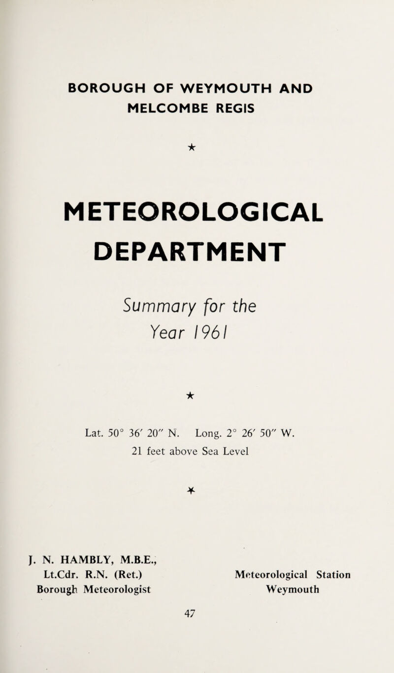 BOROUGH OF WEYMOUTH AND MELCOMBE REGIS ★ METEOROLOGICAL DEPARTMENT Summary for the Year 1961 ★ Lat. 50° 36' 20 N. Long. 2° 26' 50 W. 21 feet above Sea Level * J. N. HAMBLY, Lt.Cdr. R.N. (Ret.) Borough Meteorologist 47 Meteorological Station Weymouth