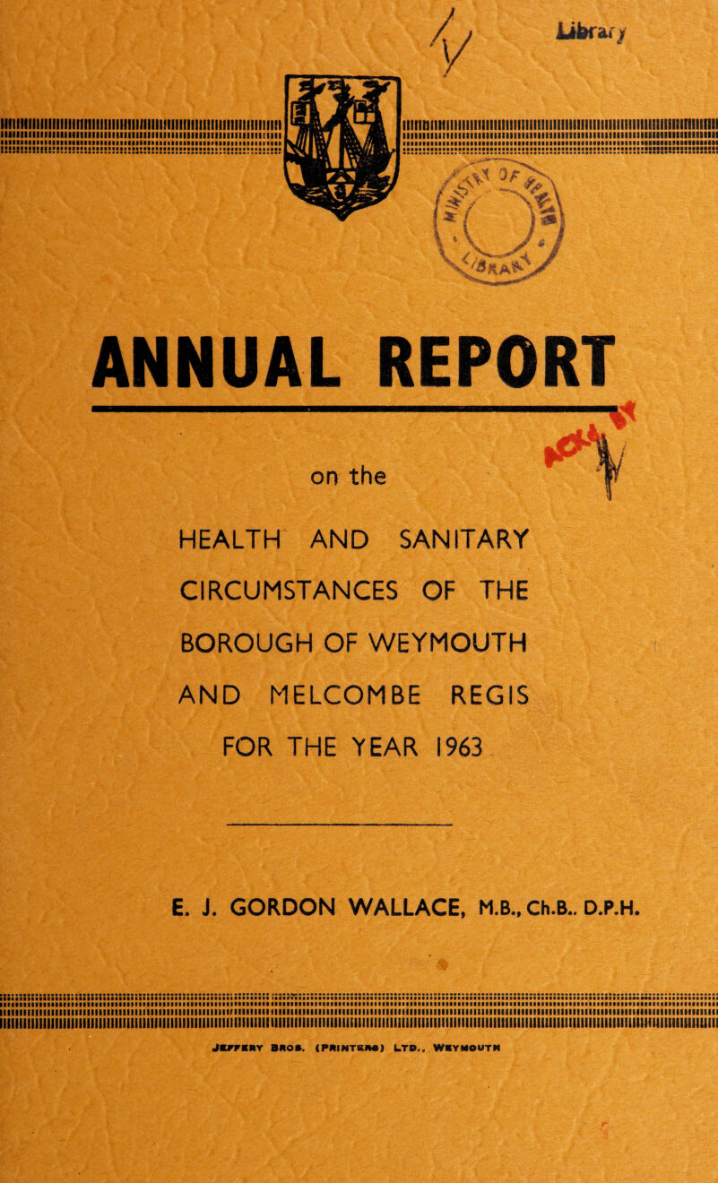 iibrar / ll9illlll!l]|l!lllllllll!!llllll!IIIIIIII!llll!III!lllllll!!!lllll!liei iiiiiiiiiiiiiiiiiiiiiiiiiiiiiiiiiiiiiiimiiiiiiiiiiiiiiiiiiiiiiiiiiiii iiisiiiiaiiiaiiitiiiiiiiBiiiiiiiifiiiiMiiiiiiaiiiiiiiiiiiiiiiiiiiiiiii !!!!S!!!!!!!!!!!!!!!!!2!!!!!!!!!!!l!!!!!!!!!!!!2!!!!!!!!!!!:!!!!:s:!!!; iiiiiniitfiiiiiiiiiiiiiiiiimiiiiniiiiiKiiiiiiiiiiiiiiiiiiiiiisimviiiiiiii iiiiiuiiiiiiiimiiiiiiiimiiiiiiiniiiiiiiiiiimiiiiiiiiiimiiiiiiiiiiiiiiii • ■laMiaiiaiMaiifiaMaiaaaMiiiMBaaaaataaMiaMfiMiaiaaaaimaniRiatiiiiaiai :s!:t!!r2!::s:!!:::!!!:s!:2:::!:!!S!:2s::!2!!!22J!2!:!:!!:2::!5«H8S!5!555!5SS! ANNUAL REPORT HEALTH AND SANITARY CIRCUMSTANCES OF THE BOROUGH OF WEYMOUTH AND MELCOMBE REGIS FOR THE YEAR 1963 E. J. GORDON WALLACE, M.B., Ch.B.. D.P.H. I;;;;;;;;;;;;;;;;;;;:;:;;;;;;;:;;;;;::;::;;::;;;:::;:;;;;:;:::::::;; llllllllllllllllllllllllllllllllllllllllllllllllflllllllllTKIltllll illlllllllllllllllllllllllllilllllllllllllllllllllllllllliaillMIIIIAIIIItllllllllllllllllltlllllllllllfBlltlllll IllilllllillllllllllllllllllllllllllllllllllllllllllllllllllllllilllllllllllllllllllllllillllllllllllllllllllllltllllllllllllllllllllllllllllllllllllllllllllllllllllllliillSIllllIII JKmRY BROS. (PRINTERS) LTD,, WIYMOUTN