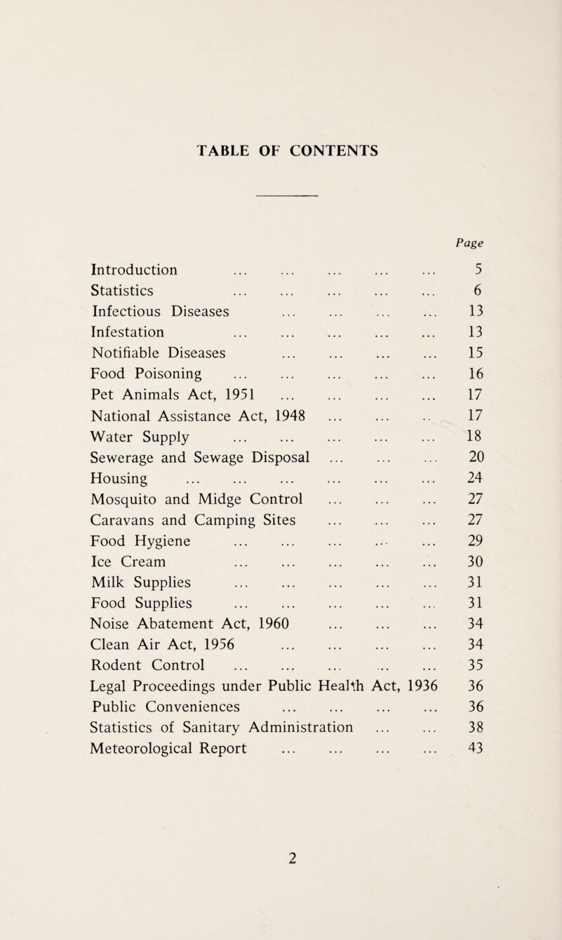 TABLE OF CONTENTS Page Introduction . . . 5 Statistics . . • • • 6 Infectious Diseases 13 Infestation • • • 13 Notifiable Diseases • • • 15 Food Poisoning . . . 16 Pet Animals Act, 1951 • • • 17 National Assistance Act, 1948 . . . 17 Water Supply • . . 18 Sewerage and Sewage Disposal 20 Housing 24 Mosquito and Midge Control • . . 27 Caravans and Camping Sites . . . 27 Food Hygiene . . • . 29 Ice Cream • • . 30 Milk Supplies . . . 31 Food Supplies . . . 31 Noise Abatement Act, 1960 . • . 34 Clean Air Act, 1956 . • • • 34 Rodent Control . • • • 35 Legal Proceedings under Public Health Act, 1936 36 Public Conveniences • • • 36 Statistics of Sanitary Administration . . . 38 Meteorological Report ... . • • • 43