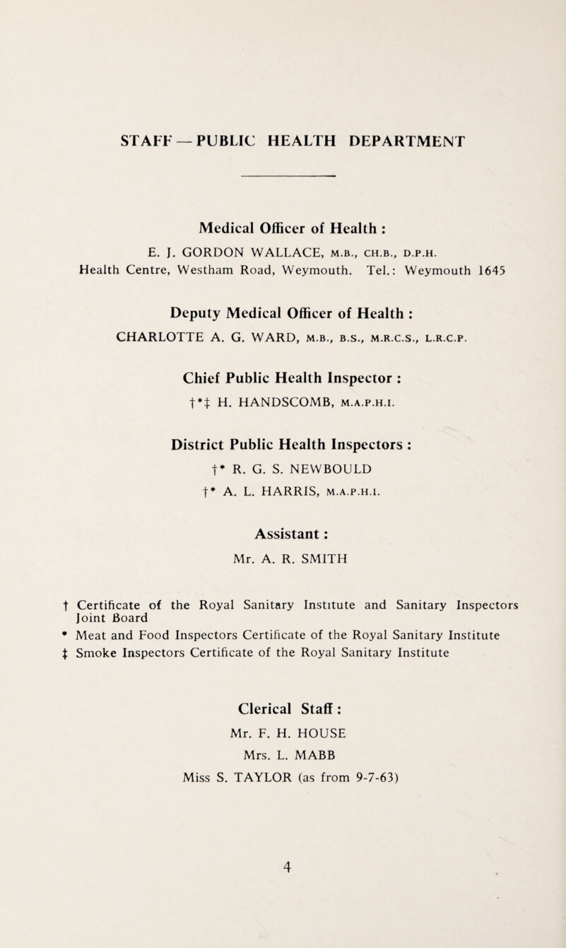 STAFF —PUBLIC HEALTH DEPARTMENT Medical Officer of Health : E. J. GORDON WALLACE, m.b., ch.b., d.p.h. Health Centre, Westham Road, Weymouth. Tel.: Weymouth 1645 Deputy Medical Officer of Health : CHARLOTTE A. G. WARD, m b., b.s., m.r.c.s., l.r.c.p. Chief Public Health Inspector : t** H. HANDSCOMB, m.a.p.h.i. District Public Health Inspectors : t* R. G. S. NEWBOULD t* A. L. HARRIS, m.a.p.h.i. Assistant: Mr. A. R. SMITH t Certificate of the Royal Sanitary Institute and Sanitary Inspectors Joint Board * Meat and Food Inspectors Certificate of the Royal Sanitary Institute $ Smoke Inspectors Certificate of the Royal Sanitary Institute Clerical Staff : Mr. F. H. HOUSE Mrs. L. MABB Miss S. TAYLOR (as from 9-7-63)