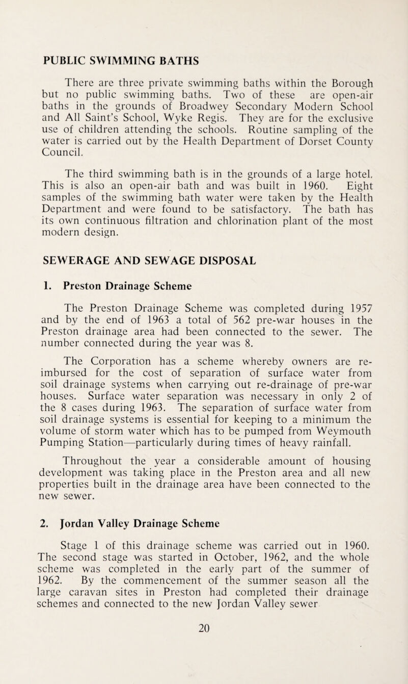 PUBLIC SWIMMING BATHS There are three private swimming baths within the Borough but no public swimming baths. Two of these are open-air baths in the grounds of Broadwey Secondary Modern School and All Saint’s School, Wyke Regis. They are for the exclusive use of children attending the schools. Routine sampling of the water is carried out by the Health Department of Dorset County Council. The third swimming bath is in the grounds of a large hotel. This is also an open-air bath and was built in 1960. Eight samples of the swimming bath water were taken by the Health Department and were found to be satisfactory. The bath has its own continuous filtration and chlorination plant of the most modern design. SEWERAGE AND SEWAGE DISPOSAL 1. Preston Drainage Scheme The Preston Drainage Scheme was completed during 1957 and by the end of 1963 a total of 562 pre-war houses in the Preston drainage area had been connected to the sewer. The number connected during the year was 8. The Corporation has a scheme whereby owners are re¬ imbursed for the cost of separation of surface water from soil drainage systems when carrying out re-drainage of pre-war houses. Surface water separation was necessary in only 2 of the 8 cases during 1963. The separation of surface water from soil drainage systems is essential for keeping to a minimum the volume of storm water which has to be pumped from Weymouth Pumping Station—particularly during times of heavy rainfall. Throughout the year a considerable amount of housing development was taking place in the Preston area and all new properties built in the drainage area have been connected to the new sewer. 2. Jordan Valley Drainage Scheme Stage 1 of this drainage scheme was carried out in 1960. The second stage was started in October, 1962, and the whole scheme was completed in the early part of the summer of 1962. By the commencement of the summer season all the large caravan sites in Preston had completed their drainage schemes and connected to the new Jordan Valley sewer