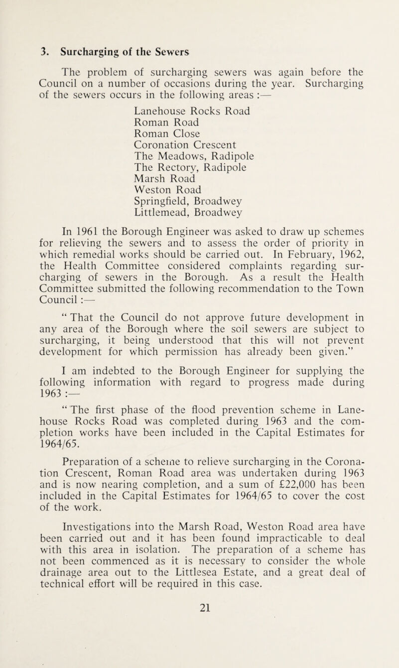 3. Surcharging of the Sewers The problem of surcharging sewers was again before the Council on a number of occasions during the year. Surcharging of the sewers occurs in the following areas :— Lanehouse Rocks Road Roman Road Roman Close Coronation Crescent The Meadows, Radipole The Rectory, Radipole Marsh Road Weston Road Springfield, Broadwey Littlemead, Broadwey In 1961 the Borough Engineer was asked to draw up schemes for relieving the sewers and to assess the order of priority in which remedial works should be carried out. In February, 1962, the Health Committee considered complaints regarding sur¬ charging of sewers in the Borough. As a result the Health Committee submitted the following recommendation to the Town Council :— “ That the Council do not approve future development in any area of the Borough where the soil sewers are subject to surcharging, it being understood that this will not prevent development for which permission has already been given.” I am indebted to the Borough Engineer for supplying the following information with regard to progress made during 1963 :— “ The first phase of the flood prevention scheme in Lane- house Rocks Road was completed during 1963 and the com¬ pletion works have been included in the Capital Estimates for 1964/65. Preparation of a scheme to relieve surcharging in the Corona¬ tion Crescent, Roman Road area was undertaken during 1963 and is now nearing completion, and a sum of £22,000 has been included in the Capital Estimates for 1964/65 to cover the cost of the work. Investigations into the Marsh Road, Weston Road area have been carried out and it has been found impracticable to deal with this area in isolation. The preparation of a scheme has not been commenced as it is necessary to consider the whole drainage area out to the Littlesea Estate, and a great deal of technical effort will be required in this case.
