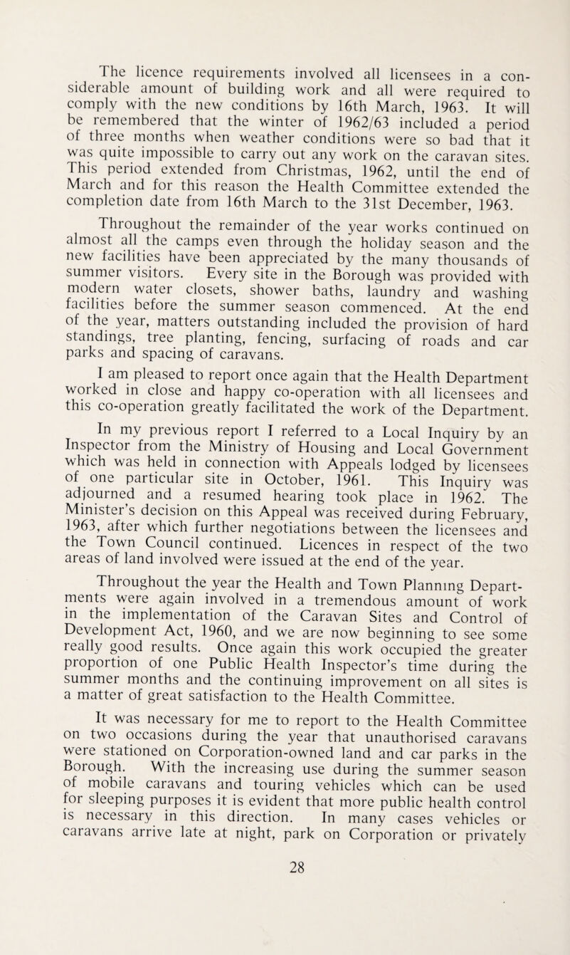 The licence requirements involved all licensees in a con¬ siderable amount of building work and all were required to comply with the new conditions by 16th March, 1963. It will be remembered that the winter of 1962/63 included a period of three months when weather conditions were so bad that it was quite impossible to carry out any work on the caravan sites. This period extended from Christmas, 1962, until the end of March and for this reason the Health Committee extended the completion date from 16th March to the 31st December, 1963. Throughout the remainder of the year works continued on almost all the camps even through the holiday season and the new facilities have been appreciated by the many thousands of summer visitors. Every site in the Borough was provided with modern water closets, shower baths, laundry and washing facilities before the summer season commenced. At the end of the year, matters outstanding included the provision of hard standings, tree planting, fencing, surfacing of roads and car parks and spacing of caravans. I am pleased to report once again that the Health Department worked in close and happy co-operation with all licensees and this co-operation greatly facilitated the work of the Department. In my previous report I referred to a Local Inquiry by an Inspector from the Ministry of Housing and Local Government which was held in connection with Appeals lodged by licensees of one particular site in October, 1961. This Inquiry was adjourned and a resumed hearing took place in 1962. The Minister s decision on this Appeal was received during February, 1963, after which further negotiations between the licensees and the Town Council continued. Licences in respect of the two areas of land involved were issued at the end of the year. Throughout the year the Health and Town Planning Depart¬ ments were again involved in a tremendous amount of work in the implementation of the Caravan Sites and Control of Development Act, 1960, and we are now beginning to see some really good results. Once again this work occupied the greater proportion of one Public Health Inspector’s time during the summer months and the continuing improvement on all sites is a matter of great satisfaction to the Health Committee. It was necessary for me to report to the Health Committee on two occasions during the year that unauthorised caravans were stationed on Corporation-owned land and car parks in the Borough. With the increasing use during the summer season of mobile caravans and touring vehicles which can be used for sleeping purposes it is evident that more public health control is necessary in this direction. In many cases vehicles or caravans arrive late at night, park on Corporation or privately