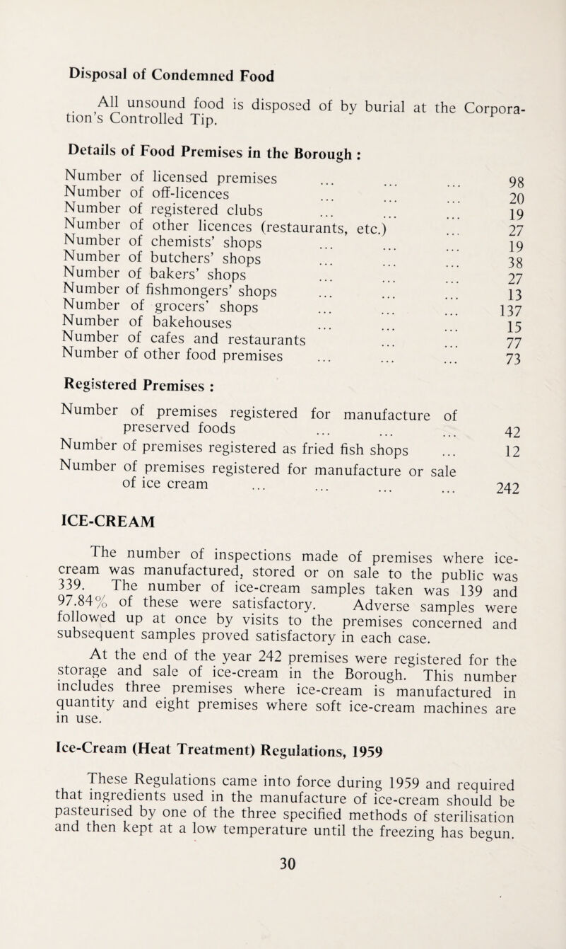 Disposal of Condemned Food All unsound food is disposed of by burial at the Corpora tion s Controlled Tip. F Details of Food Premises in the Borough : Number of licensed premises Number of off-licences Number of registered clubs Number of other licences (restaurants, etc.) Number of chemists’ shops Number of butchers’ shops Number of bakers’ shops Number of fishmongers’ shops Number of grocers’ shops Number of bakehouses Number of cafes and restaurants Number of other food premises Registered Premises : Number of premises registered for manufacture of preserved foods Number of premises registered as fried fish shops Number of premises registered for manufacture or sale of ice cream 98 20 19 27 19 38 27 13 137 15 77 73 42 12 242 ICE-CREAM The number of inspections made of premises where ice¬ cream was manufactured, stored or on sale to the public was 339. The number of ice-cream samples taken was 139 and 97 84% of these were satisfactory. Adverse samples were followed up at once by visits to the premises concerned and subsequent samples proved satisfactory in each case. At the end of the year 242 premises were registered for the storage and sale of ice-cream in the Borough. This number includes three premises where ice-cream is manufactured in quantity and eight premises where soft ice-cream machines are in use. Ice-Cream (Heat Treatment) Regulations, 1959 These Regulations came into force during 1959 and required that ingredients used in the manufacture of ice-cream should be pasteurised by one of the three specified methods of sterilisation and then kept at a low temperature until the freezing has begun.