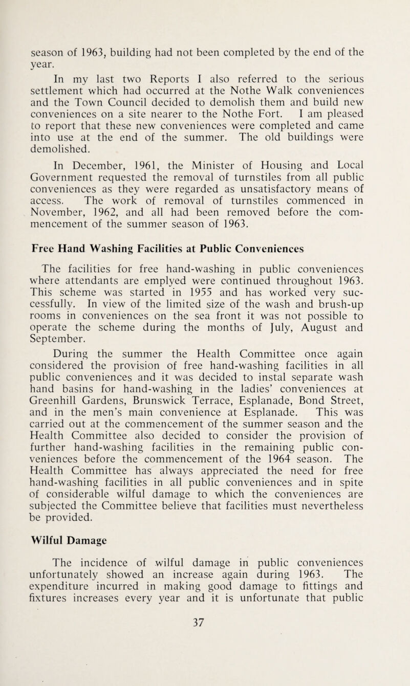 season of 1963, building had not been completed by the end of the year. In my last two Reports I also referred to the serious settlement which had occurred at the Nothe Walk conveniences and the Town Council decided to demolish them and build new conveniences on a site nearer to the Nothe Fort. I am pleased to report that these new conveniences were completed and came into use at the end of the summer. The old buildings were demolished. In December, 1961, the Minister of Housing and Local Government requested the removal of turnstiles from all public conveniences as they were regarded as unsatisfactory means of access. The work of removal of turnstiles commenced in November, 1962, and all had been removed before the com¬ mencement of the summer season of 1963. Free Hand Washing Facilities at Public Conveniences The facilities for free hand-washing in public conveniences where attendants are emplyed were continued throughout 1963. This scheme was started in 1955 and has worked very suc¬ cessfully. In view of the limited size of the wash and brush-up rooms in conveniences on the sea front it was not possible to operate the scheme during the months of July, August and September. During the summer the Health Committee once again considered the provision of free hand-washing facilities in all public conveniences and it was decided to instal separate wash hand basins for hand-washing in the ladies’ conveniences at Greenhill Gardens, Brunswick Terrace, Esplanade, Bond Street, and in the men’s main convenience at Esplanade. This was carried out at the commencement of the summer season and the Health Committee also decided to consider the provision of further hand-washing facilities in the remaining public con¬ veniences before the commencement of the 1964 season. The Health Committee has always appreciated the need for free hand-washing facilities in all public conveniences and in spite of considerable wilful damage to which the conveniences are subjected the Committee believe that facilities must nevertheless be provided. Wilful Damage The incidence of wilful damage in public conveniences unfortunately showed an increase again during 1963. The expenditure incurred in making good damage to fittings and fixtures increases every year and it is unfortunate that public